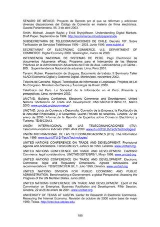 SENADO DE MÉXICO. Proyecto de Decreto por el que se reforman y adicionan
diversas disposiciones del Código de Comercio en materia de firma electrónica.
Gaceta Parlamentaria, 95, 3 de abril 2003.
Smith, Michael, Joseph Baylei y Erick Brynjolfsson. Understanding Digital Markets.
Draft Paper. Septiembre de 1999. http://ecommerce.mit.edu/papers/ude
SUBSECRETARIA DE TELECOMUNICACIONES DE CHILE. Decreto 187. Sobre
Tarificación de Servicios Telefónicos 1999 – 2003. Junio 1999. www.subtel.cl
SECRETARIAT OF ELECTRONIC COMMERCE. U.S. DEPARTMENT                               OF
COMMERCE. Digital Economy 2000. Washington, marzo de 2000.
INTENDENCIA NACIONAL DE SISTEMAS DE PERÚ. Pago Electrónico de
documentos Aduaneros ePago. Programa para el Intercambio de las Mejoras
Prácticas en la Administración Aduaneras del Este de Asia, Latinoamérica y el Caribe -
BID. Superintendencia Nacional de aduanas. Lima, Perú 2001.
Tansini, Ruben. Presentación de Uruguay. Documento de trabajo. II Seminario Taller
ALADI Economía Digital y Gobierno Digital. Montevideo, noviembre 2002.
Teixeira de Carvalho, Miguel. Tecnologías da Informacao e Legislacao. Projetos de Lei
No Congreso. Ministerio de Ciencia y Tecnología de Brasil. 2000.
Telefónica del Perú. La Sociedad de la Información en el Perú. Presente y
perspectivas. Lima, noviembre 2002.
UNCTAD. Building Confidence. Electronic Commerce and Development. United
Nations Conference on Trade and Development. UNCTAD/SDTE/MISC.11. Marzo
2000. www.unctad.org/ecommerce/
UNCTAD. Junta de Comercio y Desarrollo. Comisión de la Empresa, la Facilitación de
la Actividad Empresarial y el Desarrollo. Quinto Período de sesiones. Ginebra, 22 de
enero de 2000. Informe de la Reunión de Expertos sobre Comercio Electrónico y
Turismo. TD/B/COM.3.
UNIÓN    INTERNACIONAL          DE       LAS    TELECOMUNICACIONES            (ITU).
Telecommunications Indicator 2000. Abril 2000. www.itu.int/ITU D-Tech/Technologies/
UNIÓN INTERNACIONAL DE LAS TELECOMUNICACIONES (ITU). The Information
Age, 1999. www.itu.int/ITU D-Tech/Technologies/
UNITED NATIONS CONFERENCE ON TRADE AND DEVELOPMENT. Provisional
Agenda and Annotations. TD/B/COM.3/21. Junio 9 de 1999, Ginebra. www.unctad.org.
UNITED NATIONS CONFERENCE ON TRADE AND DEVELOPMENT. Electronic
Commerce: legal considerations. UNCTAD/SDTE/BFB/1, Mayo 1998. www.unctad.org.
UNITED NATIONS CONFERENCE ON TRADE AND DEVELOPMENT. Electronic
Commerce: legal and Regulatory Dimensions. Agreed conclusions and
recommendations. TD/B/COM.3/EM.8/L.1. Julio 1999, Ginebra. www.unctad.org
UNITED NATIONS DIVISION FOR PUBLIC ECONOMIC AND PUBLIC
ADMINISTRATION. Benchmarking e-Governement: a global Perspective. Assesing the
Progress of the UN Member States. Junio 2002.
UNITED NATIONS CONFERENCE ON TRADE AND DEVELOPMENT. Eport of the
Commission on Enterprise, Business Facilitation and Development. Fifith Session,
Ginebra, 22 al 26 de enero de 2001. www.unctad.org
UNIVERSITY OF TEXAS AT AUSTIN. Center for Research in Electronic Commerce.
Measuring the Internet Economy. Revisión de octubre de 2000 sobre base de mayo
1999, Texas. http://crec.bus.utexas.edu



                                         189
 