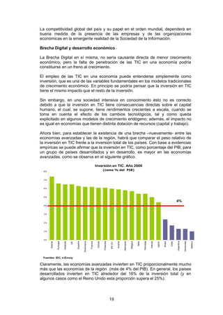 La competitividad global del país y su papel en el orden mundial, dependerá en
buena medida de la presencia de las empresas y de las organizaciones
económicas en la emergente realidad de la Sociedad de la Información.

Brecha Digital y desarrollo económico

La Brecha Digital en sí misma, no sería causante directa de menor crecimiento
económico, pero la falta de penetración de las TIC en una economía podría
constituirse en un freno al crecimiento.

El empleo de las TIC en una economía puede entenderse simplemente como
inversión, que es una de las variables fundamentales en los modelos tradicionales
de crecimiento económico. En principio se podría pensar que la inversión en TIC
tiene el mismo impacto que el resto de la inversión.

Sin embargo, en una sociedad intensiva en conocimiento ésto no es correcto
debido a que la inversión en TIC tiene consecuencias directas sobre el capital
humano, el cual, se supone, tiene rendimientos crecientes a escala, cuando se
toma en cuenta el efecto de los cambios tecnológicos, tal y como queda
explicitado en algunos modelos de crecimiento endógeno; además, el impacto no
es igual en economías que tienen distinta dotación de recursos (capital y trabajo).

Ahora bien, para establecer la existencia de una brecha –nuevamente- entre las
economías avanzadas y las de la región, habrá que comparar el peso relativo de
la inversión en TIC frente a la inversión total de los países. Con base a evidencias
empíricas se puede afirmar que la inversión en TIC, como porcentaje del PIB, para
un grupo de países desarrollados y en desarrollo, es mayor en las economías
avanzadas, como se observa en el siguiente gráfico.

                                                                         Inversión en TIC. Año 2000
  8%
                                                                                   (como % del PIB)


  7%



  6%



  5%

                                                                                                                                                                                             4%
  4%



  3%



  2%



  1%



  0%
                                                                                                                                                                                                         Venezuela
                                                   Dinamarca




                                                                                                                                                                                             Argentina
                                                                                   Finlandia




                                                                                                                                                Noruega
                Portugal


                           Holanda




                                                                                                                  Alemania
                                          España




                                                                                                                                                                                                                     México
                                                                                               EE.UU.
       Suecia




                                                               Francia




                                                                                                        Austria




                                                                                                                             Bélgica




                                                                                                                                                          Irlanda
                                                                          Grecia




                                                                                                                                                                    Japón


                                                                                                                                                                            Brasil


                                                                                                                                                                                     Chile
                                                                                                                                       Italia
                                     UK




 Fuentes: IDC, e-Envoy

Claramente, las economías avanzadas invierten en TIC proporcionalmente mucho
más que las economías de la región (más de 4% del PIB). En general, los paises
desarrollados invierten en TIC alrededor del 16% de la inversión total (y en
algunos casos como el Reino Unido esta proporción supera el 25%).




                                                                                               19
 