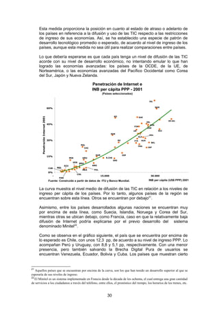 Esta medida proporciona la posición en cuanto al estado de atraso o adelanto de
      los países en referencia a la difusión y uso de las TIC respecto a las restricciones
      de ingreso de sus economías. Así, se ha establecido una especie de patrón de
      desarrollo tecnológico promedio o esperado, de acuerdo al nivel de ingreso de los
      países, aunque esta medida no sea útil para realizar comparaciones entre países.

      Lo que debería esperarse es que cada país tenga un nivel de difusión de las TIC
      acorde con su nivel de desarrollo económico, no intentando emular lo que han
      logrado las economías avanzadas: los países de la OCDE, de la UE, de
      Norteamérica, o las economías avanzadas del Pacífico Occidental como Corea
      del Sur, Japón y Nueva Zelanda.

                                                                           Penetración de Internet e
                                                                           INB per cápita PPP - 2001
                                                                                    (Países seleccionados)

                                                                                                                               ISL


                                                                                                                                     NOR
                                    60%


                                                                                              KO
        Penetración Internet 2001




                                                                                                                     SUE
                                                                                                                                               EE.UU.
                                                                                                                             IRL
                                    45%                                                                                        DIN
                                                                                                               FIN
                                                                                                                             CAN
                                                                                                               UK                        SUI
                                                                                            POR
                                                                                                                               HOL
                                                                                                                     ALE
                                    30%                                                             NZ         ITA     AUS
                                                                                                                                   BEL
                                                                MAL
                                                                                                                     FRA
                                                                     CHI                                                      JAP



                                                                             HUN                         ESP
                                    15%
                                                        PER         URU               R.CHE
                                                                                              GRE
                                                          VEN BRA
                                                  ECU                      ARG
                                    CUB    BOL
                                                                    MEX     POL
                                    0%
                                                              COL
                                       -                                           15.000                                          30.000
                                            PAR
                                    Fuente: Construido a partir de datos de ITU y Banco Mundial.                              INB per cápita (US$ PPP) 2001


      La curva muestra el nivel medio de difusión de las TIC en relación a los niveles de
      ingreso per cápita de los países. Por lo tanto, algunos países de la región se
      encuentran sobre esta línea. Otros se encuentran por debajo21.

      Asimismo, entre los países desarrollados algunas naciones se encuentran muy
      por encima de esta línea, como Suecia, Islandia, Noruega y Corea del Sur,
      mientras otras se ubican debajo, como Francia, caso en que la relativamente baja
      difusión de Internet podría explicarse por el previo desarrollo del sistema
      denominado Minitel22.

      Como se observa en el gráfico siguiente, el país que se encuentra por encima de
      lo esperado es Chile, con unos 12,3 pp, de acuerdo a su nivel de ingreso PPP. Lo
      acompañan Perú y Uruguay, con 8,8 y 5,1 pp, respectivamente. Con una menor
      presencia, pero también salvando la Brecha Digital Pura de usuarios se
      encuentran Venezuela, Ecuador, Bolivia y Cuba. Los países que muestran cierto


21
   Aquellos países que se encuentran por encima de la curva, son los que han tenido un desarrollo superior al que se
esperaría de sus niveles de ingreso.
22
   El Minitel es un sistema implementado en Francia desde la década de los ochenta, el cual entrega una gran cantidad
de servicios a los ciudadanos a través del teléfono, entre ellos, el pronóstico del tiempo, los horarios de los trenes, etc.


                                                                                       30
 