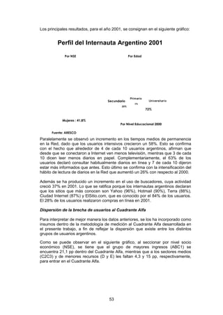 Los principales resultados, para el año 2001, se consignan en el siguiente gráfico:


         Perfil del Internauta Argentino 2001

             Por NSE                               Por Edad




                                                    Pri m ar io
                                     Secundario                    Universit ario
                                                        3%
                                             25%
                                                                  72%


            Mujeres : 41,8%
                                            Por Nivel Educacional 2000

      Fuente: ARESCO

Paralelamente se observó un incremento en los tiempos medios de permanencia
en la Red, dado que los usuarios intensivos crecieron un 58%. Esto se confirma
con el hecho que alrededor de 4 de cada 10 usuarios argentinos, afirman que
desde que se conectaron a Internet ven menos televisión, mientras que 3 de cada
10 dicen leer menos diarios en papel. Complementariamente, el 63% de los
usuarios declaró consultar habitualmente diarios en línea y 7 de cada 10 dijeron
estar más informados que antes. Esto último se confirma con la intensificación del
hábito de lectura de diarios en la Red que aumentó un 26% con respecto al 2000.

Además se ha producido un incremento en el uso de buscadores, cuya actividad
creció 37% en 2001. Lo que se ratifica porque los internautas argentinos declaran
que los sitios que más conocen son Yahoo (96%), Hotmail (90%), Terra (88%),
Ciudad Internet (87%) y ElSitio.com, que es conocido por el 84% de los usuarios.
El 28% de los usuarios realizaron compras en línea en 2001.

Dispersión de la brecha de usuarios al Cuadrante Alfa

Para interpretar de mejor manera los datos anteriores, se los ha incorporado como
insumos dentro de la metodología de medición al Cuadrante Alfa desarrollada en
el presente trabajo, a fin de reflejar la dispersión que existe entre los distintos
grupos de usuarios argentinos.

Como se puede observar en el siguiente gráfico, al seccionar por nivel socio
económico (NSE), se tiene que el grupo de mayores ingresos (ABC1) se
encuentra 21,1 pp dentro del Cuadrante Alfa, mientras que a los sectores medios
(C2C3) y de menores recursos (D y E) les faltan 4,3 y 15 pp, respectivamente,
para entrar en el Cuadrante Alfa.




                                      53
 