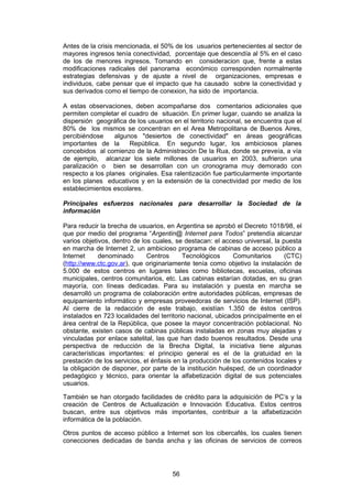Antes de la crisis mencionada, el 50% de los usuarios pertenecientes al sector de
mayores ingresos tenía conectividad, porcentaje que descendía al 5% en el caso
de los de menores ingresos. Tomando en consideracion que, frente a estas
modificaciones radicales del panorama económico corresponden normalmente
estrategias defensivas y de ajuste a nivel de organizaciones, empresas e
individuos, cabe pensar que el impacto que ha causado sobre la conectividad y
sus derivados como el tiempo de conexion, ha sido de importancia.

A estas observaciones, deben acompañarse dos comentarios adicionales que
permiten completar el cuadro de situación. En primer lugar, cuando se analiza la
dispersión geográfica de los usuarios en el territorio nacional, se encuentra que el
80% de los mismos se concentran en el Area Metropolitana de Buenos Aires,
percibiéndose     algunos "desiertos de conectividad" en áreas geográficas
importantes de la      República. En segundo lugar, los ambiciosos planes
concebidos al comienzo de la Administración De la Rua, donde se preveía, a vía
de ejemplo, alcanzar los siete millones de usuarios en 2003, sufrieron una
paralización o bien se desarrollan con un cronograma muy demorado con
respecto a los planes originales. Esa ralentización fue particularmente importante
en los planes educativos y en la extensión de la conectividad por medio de los
establecimientos escolares.

Principales esfuerzos nacionales para desarrollar la Sociedad de la
información

Para reducir la brecha de usuarios, en Argentina se aprobó el Decreto 1018/98, el
que por medio del programa “Argentin@ Internet para Todos” pretendía alcanzar
varios objetivos, dentro de los cuales, se destacan: el acceso universal, la puesta
en marcha de Internet 2, un ambicioso programa de cabinas de acceso público a
Internet     denominado       Centros      Tecnológicos      Comunitarios     (CTC)
(http://www.ctc.gov.ar), que originariamente tenía como objetivo la instalación de
5.000 de estos centros en lugares tales como bibliotecas, escuelas, oficinas
municipales, centros comunitarios, etc. Las cabinas estarían dotadas, en su gran
mayoría, con líneas dedicadas. Para su instalación y puesta en marcha se
desarrolló un programa de colaboración entre autoridades públicas, empresas de
equipamiento informático y empresas proveedoras de servicios de Internet (ISP).
Al cierre de la redacción de este trabajo, existían 1.350 de éstos centros
instalados en 723 localidades del territorio nacional, ubicados principalmente en el
área central de la República, que posee la mayor concentración poblacional. No
obstante, existen casos de cabinas públicas instaladas en zonas muy alejadas y
vinculadas por enlace satelital, las que han dado buenos resultados. Desde una
perspectiva de reducción de la Brecha Digital, la iniciativa tiene algunas
características importantes: el principio general es el de la gratuidad en la
prestación de los servicios, el énfasis en la producción de los contenidos locales y
la obligación de disponer, por parte de la institución huésped, de un coordinador
pedagógico y técnico, para orientar la alfabetización digital de sus potenciales
usuarios.

También se han otorgado facilidades de crédito para la adquisición de PC’s y la
creación de Centros de Actualización e Innovación Educativa. Estos centros
buscan, entre sus objetivos más importantes, contribuir a la alfabetización
informática de la población.

Otros puntos de acceso público a Internet son los cibercafés, los cuales tienen
conecciones dedicadas de banda ancha y las oficinas de servicios de correos




                                      56
 