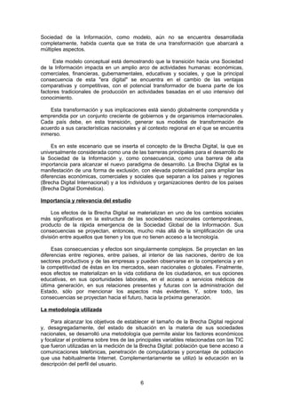 Sociedad de la Información, como modelo, aún no se encuentra desarrollada
completamente, habida cuenta que se trata de una transformación que abarcará a
múltiples aspectos.

     Este modelo conceptual está demostrando que la transición hacia una Sociedad
de la Información impacta en un amplio arco de actividades humanas: económicas,
comerciales, financieras, gubernamentales, educativas y sociales, y que la principal
consecuencia de esta "era digital" se encuentra en el cambio de las ventajas
comparativas y competitivas, con el potencial transformador de buena parte de los
factores tradicionales de producción en actividades basadas en el uso intensivo del
conocimiento.

    Esta transformación y sus implicaciones está siendo globalmente comprendida y
emprendida por un conjunto creciente de gobiernos y de organismos internacionales.
Cada país debe, en esta transición, generar sus modelos de transformación de
acuerdo a sus características nacionales y al contexto regional en el que se encuentra
inmerso.

     Es en este escenario que se inserta el concepto de la Brecha Digital, la que es
universalmente considerada como una de las barreras principales para el desarrollo de
la Sociedad de la Información y, como consecuencia, como una barrera de alta
importancia para alcanzar el nuevo paradigma de desarrollo. La Brecha Digital es la
manifestación de una forma de exclusión, con elevada potencialidad para ampliar las
diferencias económicas, comerciales y sociales que separan a los países y regiones
(Brecha Digital Internacional) y a los individuos y organizaciones dentro de los países
(Brecha Digital Doméstica).

Importancia y relevancia del estudio

     Los efectos de la Brecha Digital se materializan en uno de los cambios sociales
más significativos en la estructura de las sociedades nacionales contemporáneas,
producto de la rápida emergencia de la Sociedad Global de la Información. Sus
consecuencias se proyectan, entonces, mucho más allá de la simplificación de una
división entre aquellos que tienen y los que no tienen acceso a la tecnología.

     Esas consecuencias y efectos son singularmente complejos. Se proyectan en las
diferencias entre regiones, entre países, al interior de las naciones, dentro de los
sectores productivos y de las empresas y pueden observarse en la competencia y en
la competitividad de éstas en los mercados, sean nacionales o globales. Finalmente,
esos efectos se materializan en la vida cotidiana de los ciudadanos, en sus opciones
educativas, en sus oportunidades laborales, en el acceso a servicios médicos de
última generación, en sus relaciones presentes y futuras con la administración del
Estado, sólo por mencionar los aspectos más evidentes. Y, sobre todo, las
consecuencias se proyectan hacia el futuro, hacia la próxima generación.

La metodología utilizada

     Para alcanzar los objetivos de establecer el tamaño de la Brecha Digital regional
y, desagregadamente, del estado de situación en la materia de sus sociedades
nacionales, se desarrolló una metodología que permite aislar los factores económicos
y focalizar el problema sobre tres de las principales variables relacionadas con las TIC
que fueron utilizadas en la medición de la Brecha Digital: población que tiene acceso a
comunicaciones telefónicas, penetración de computadoras y porcentaje de población
que usa habitualmente Internet. Complementariamente se utilizó la educación en la
descripción del perfil del usuario.


                                           6
 