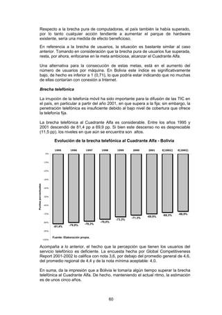 Respecto a la brecha pura de computadoras, el país también la había superado,
         por lo tanto cualquier acción tendiente a aumentar el parque de hardware
         existente, sería una medida de efecto beneficioso.
         En referencia a la brecha de usuarios, la situación es bastante similar al caso
         anterior. Tomando en consideración que la brecha pura de usuarios fue superada,
         resta, por ahora, enfocarse en la meta ambiciosa, alcanzar el Cuadrante Alfa.

         Una alternativa para la consecución de estas metas, está en el aumento del
         número de usuarios por máquina. En Bolivia este índice es significativamente
         bajo, de hecho es inferior a 1 (0,71), lo que podría estar indicando que no muchas
         de ellas contarían con conexión a Internet.

         Brecha telefónica

         La irrupción de la telefonía móvil ha sido importante para la difusión de las TIC en
         el país, en particular a partir del año 2001, en que supera a la fija; sin embargo, la
         penetración telefónica es insuficiente debido al bajo nivel de cobertura que ofrece
         la telefonía fija.

         La brecha telefónica al Cuadrante Alfa es considerable. Entre los años 1995 y
         2001 descendió de 81,4 pp a 69,9 pp. Si bien este descenso no es despreciable
         (11,5 pp), los niveles en que aún se encuentra son altos.

                               Evolución de la brecha telefónica al Cuadrante Alfa - Bolivia

                               1995       1996        1997    1998        1999     2000     2001     E[2002]   E[2003]
                        0%



                      -10%



                      -20%



                      -30%
Puntos porcentuales




                      -40%



                      -50%



                      -60%



                      -70%
                                                                                                     -68,3%    -66,9%
                                                                                   -71,3%   -69,9%
                                                                          -73,3%
                      -80%                                    -76,0%
                                          -79,8%     -78,3%
                              -81,4%
                      -90%


                              Fuente: Elaboración propia.
                      -100%



         Acompaña a lo anterior, el hecho que la percepción que tienen los usuarios del
         servicio telefónico es deficiente. La encuesta hecha por Global Competitiveness
         Report 2001-2002 lo califica con nota 3,6, por debajo del promedio general de 4,6,
         del promedio regional de 4,4 y de la nota mínima aceptable: 4,0.

         En suma, da la impresión que a Bolivia le tomaría algún tiempo superar la brecha
         telefónica al Cuadrante Alfa. De hecho, manteniendo el actual ritmo, la estimación
         es de unos cinco años.



                                                                     60
 
