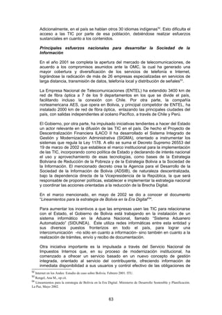 Adicionalmente, en el país se hablan otros 30 idiomas indígenas52. Esto dificulta el
     acceso a las TIC por parte de esa población, debiéndose realizar esfuerzos
     sustanciales en cuanto a los contenidos.

     Principales esfuerzos nacionales para desarrollar la Sociedad de la
     Información

     En el año 2001 se completa la apertura del mercado de telecomunicaciones, de
     acuerdo a los compromisos asumidos ante la OMC, la cual ha generado una
     mayor cobertura y diversificación de los servicios de telefonía e Internet,
     lográndose la radicación de más de 26 empresas especializadas en servicios de
     larga distancia, transmisión de datos, telefonía local y distribución de señales53.

     La Empresa Nacional de Telecomunicaciones (ENTEL) ha extendido 3400 km de
     red de fibra óptica a 7 de los 9 departamentos en los que se divide el país,
     facilitando incluso la conexión con Chile. Por otra parte, la compañía
     norteamericana AES, que opera en Bolivia, y principal competidor de ENTEL, ha
     instalado 2000 km de red de fibra óptica, enlazando las principales ciudades del
     país, con salidas independientes al océano Pacífico, a través de Chile y Perú.

     El Gobierno, por otra parte, ha impulsado iniciativas tendientes a hacer del Estado
     un actor relevante en la difusión de las TIC en el país. De hecho el Proyecto de
     Descentralización Financiera ILACO II ha desarrollado el Sistema Integrado de
     Gestión y Modernización Administrativa (SIGMA), orientado a instrumentar los
     sistemas que regula la Ley 1178. A ello se suma el Decreto Supremo 26553 del
     19 de marzo de 2002 que establece el marco institucional para la implementación
     de las TIC, incorporando como política de Estado y declarando de interés nacional
     el uso y aprovechamiento de esas tecnologías, como bases de la Estrategia
     Boliviana de Reducción de la Pobreza y de la Estrategia Bolivia a la Sociedad de
     la Información. El mencionado decreto crea la Agencia para el Desarrollo de la
     Sociedad de la Información de Bolivia (ADSIB), de naturaleza descentralizada,
     bajo la dependencia directa de la Vicepresidencia de la República, la que será
     responsable de proponer políticas, establecer e implementar la estrategia nacional
     y coordinar las acciones orientadas a la reducción de la Brecha Digital.

     En el marco mencionado, en mayo de 2002 se dio a conocer el documento
     “Lineamientos para la estrategia de Bolivia en la Era Digital”54.

     Para aumentar los incentivos a que las empresas usen las TIC para relacionarse
     con el Estado, el Gobierno de Bolivia está trabajando en la instalación de un
     sistema informático en la Aduana Nacional, llamado “Sistema Aduanero
     Automatizado” (SIDUNEA). Éste utiliza redes informáticas entre esta entidad y
     sus diversos puestos fronterizos en todo el país, para lograr una
     intercomunicación -no sólo en cuanto a información- sino también en cuanto a la
     realización de trámites, envío y recibo de documentación.

     Otra iniciativa importante es la impulsada a través del Servicio Nacional de
     Impuestos Internos que, en su proceso de modernización institucional, ha
     comenzado a ofrecer un servicio basado en un nuevo concepto de gestión
     integrada, orientado al servicio del contribuyente, ofreciendo información de
     inmediata disponibilidad a sus usuarios y control efectivo de las obligaciones de
52
   Internet en los Andes: Estudio de caso sobre Bolivia. Febrero 2001. ITU.
53
   Rengel, Ana M., op cit.
54
   Lineamientos para la estrategia de Bolivia en la Era Digital. Ministerio de Desarrollo Sostenible y Planificación.
La Paz, Mayo 2002.


                                                        63
 