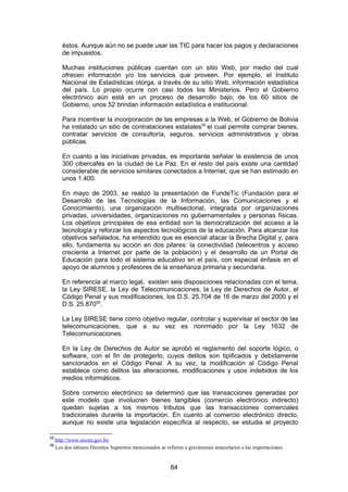 éstos. Aunque aún no se puede usar las TIC para hacer los pagos y declaraciones
        de impuestos.

        Muchas instituciones públicas cuentan con un sitio Web, por medio del cual
        ofrecen información y/o los servicios que proveen. Por ejemplo, el Instituto
        Nacional de Estadísticas otorga, a través de su sitio Web, información estadística
        del país. Lo propio ocurre con casi todos los Ministerios. Pero el Gobierno
        electrónico aún está en un proceso de desarrollo bajo; de los 60 sitios de
        Gobierno, unos 52 brindan información estadística e institucional.

        Para incentivar la incorporación de las empresas a la Web, el Gobierno de Bolivia
        ha instalado un sitio de contrataciones estatales 55 el cual permite comprar bienes,
        contratar servicios de consultoría, seguros, servicios administrativos y obras
        públicas.

        En cuanto a las iniciativas privadas, es importante señalar la existencia de unos
        300 cibercafés en la ciudad de La Paz. En el resto del país existe una cantidad
        considerable de servicios similares conectados a Internet, que se han estimado en
        unos 1.400.

        En mayo de 2003, se realizó la presentación de FundeTic (Fundación para el
        Desarrollo de las Tecnologías de la Información, las Comunicaciones y el
        Conocimiento), una organización multisectorial, integrada por organizaciones
        privadas, universidades, organizaciones no gubernamentales y personas físicas.
        Los objetivos principales de esa entidad son la democratización del acceso a la
        tecnología y reforzar los aspectos tecnológicos de la educación. Para alcanzar los
        objetivos señalados, ha entendido que es esencial atacar la Brecha Digital y, para
        ello, fundamenta su acción en dos pilares: la conectividad (telecentros y acceso
        creciente a Internet por parte de la población) y el desarrollo de un Portal de
        Educación para todo el sistema educativo en el país, con especial énfasis en el
        apoyo de alumnos y profesores de la enseñanza primaria y secundaria.

        En referencia al marco legal, existen seis disposiciones relacionadas con el tema,
        la Ley SIRESE, la Ley de Telecomunicaciones, la Ley de Derechos de Autor, el
        Código Penal y sus modificaciones, los D.S. 25.704 de 16 de marzo del 2000 y el
        D.S. 25.87056.

        La Ley SIRESE tiene como objetivo regular, controlar y supervisar el sector de las
        telecomunicaciones, que a su vez es nonrmado por la Ley 1632 de
        Telecomunicaciones.

        En la Ley de Derechos de Autor se aprobó el reglamento del soporte lógico, o
        software, con el fin de protegerlo, cuyos delitos son tipificados y debidamente
        sancionados en el Código Penal. A su vez, la modificación al Código Penal
        establece como delitos las alteraciones, modificaciones y usos indebidos de los
        medios informáticos.

        Sobre comercio electrónico se determinó que las transacciones generadas por
        este modelo que involucren bienes tangibles (comercio electrónico indirecto)
        quedan sujetas a los mismos tributos que las transacciones comerciales
        tradicionales durante la importación. En cuanto al comercio electrónico directo,
        aunque no existe una legislación específica al respecto, se estudia el proyecto

55
     http://www.sicoes.gov.bo
56
     Los dos últimos Decretos Supremos mencionados se refieren a gravámenes arancelarios a las importaciones.


                                                         64
 
