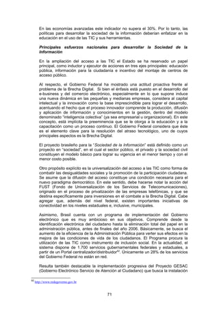 En las economías avanzadas este indicador no supera el 30%. Por lo tanto, las
        políticas para desarrollar la sociedad de la información deberían enfatizar en la
        educación en el uso de las TIC y sus herramientas.

        Principales esfuerzos nacionales para desarrollar la Sociedad de la
        Información

        En la ampliación del acceso a las TIC el Estado se ha reservado un papel
        principal, como inductor y ejecutor de acciones en tres ejes principales: educación
        pública, información para la ciudadanía e incentivo del montaje de centros de
        acceso público.

        Al respecto, el Gobierno Federal ha mostrado una actitud proactiva frente al
        problema de la Brecha Digital. Si bien el énfasis está puesto en el desarrollo del
        e-business y del comercio electrónico, especialmente en lo que supone induce
        una nueva dinámica en las pequeñas y medianas empresas, considera al capital
        intelectual y la innovación como la base imprescindible para lograr el desarrollo,
        acentuando el hecho que el proceso innovador comprende la producción, difusión
        y aplicación de información y conocimientos en la gestión, dentro del modelo
        denominado “inteligencia colectiva” (ya sea empresarial u organizacional). En este
        concepto, está implícita la preeminencia que se le otorga a la educación y a la
        capacitación como un proceso continuo. El Gobierno Federal considera que éste
        es el elemento clave para la resolución del atraso tecnológico, uno de cuyos
        principales aspectos es la Brecha Digital.

        El proyecto brasileño para la “Sociedad de la Información” está definido como un
        proyecto en “sociedad”, en el cual el sector público, el privado y la sociedad civil
        constituyen el modelo básico para lograr su vigencia en el menor tiempo y con el
        menor costo posible.

        Otro propósito explícito es la universalización del acceso a las TIC como forma de
        combatir las desigualdades sociales y la promoción de la participación ciudadana.
        Se asume que la difusión del acceso constituye una condición necesaria para el
        nuevo paradigma democrático. En este sentido, debe hacerse notar la acción del
        FUST (Fondo de Universalización de los Servicios de Telecomunicaciones),
        originado en el proceso de privatización de las empresas telefónicas, y que se
        destina específicamente para inversiones en el combate a la Brecha Digital. Cabe
        agregar que, además del nivel federal, existen importantes iniciativas de
        conectividad en los niveles estaduales e, inclusive, municipales.

        Asimismo, Brasil cuenta con un programa de implementación del Gobierno
        electrónico que es muy ambicioso en sus objetivos. Comprende desde la
        identificación electrónica del ciudadano hasta la eliminación total del papel en la
        administración pública, antes de finales del año 2006. Básicamente, se busca el
        aumento de la eficiencia de la Administración Pública para verter sus efectos en la
        mejora de las condiciones de vida de los ciudadanos. El Programa procura la
        utilización de las TIC como instrumento de inclusión social. En la actualidad, el
        sistema dispone de 1.700 servicios gubernamentales federales y estaduales, a
        partir de un Portal centralizador/distribuidor62. Únicamente un 28% de los servicios
        del Gobierno Federal no están en red.

        Resulta también destacable la implementación progresiva del Proyecto GESAC
        (Gobierno Electrónico Servicio de Atención al Ciudadano) que busca la instalación

62
     http://www.redegoverno.gov.br


                                              71
 