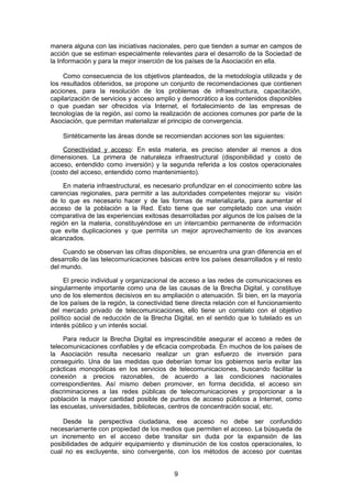manera alguna con las iniciativas nacionales, pero que tienden a sumar en campos de
acción que se estiman especialmente relevantes para el desarrollo de la Sociedad de
la Información y para la mejor inserción de los países de la Asociación en ella.

     Como consecuencia de los objetivos planteados, de la metodología utilizada y de
los resultados obtenidos, se propone un conjunto de recomendaciones que contienen
acciones, para la resolución de los problemas de infraestructura, capacitación,
capilarización de servicios y acceso amplio y democrático a los contenidos disponibles
o que puedan ser ofrecidos vía Internet, el fortalecimiento de las empresas de
tecnologías de la región, así como la realización de acciones comunes por parte de la
Asociación, que permitan materializar el principio de convergencia.

    Sintéticamente las áreas donde se recomiendan acciones son las siguientes:

    Conectividad y acceso: En esta materia, es preciso atender al menos a dos
dimensiones. La primera de naturaleza infraestructural (disponibilidad y costo de
acceso, entendido como inversión) y la segunda referida a los costos operacionales
(costo del acceso, entendido como mantenimiento).

    En materia infraestructural, es necesario profundizar en el conocimiento sobre las
carencias regionales, para permitir a las autoridades competentes mejorar su visión
de lo que es necesario hacer y de las formas de materializarla, para aumentar el
acceso de la población a la Red. Esto tiene que ser completado con una visión
comparativa de las experiencias exitosas desarrolladas por algunos de los países de la
región en la materia, constituyéndose en un intercambio permanente de información
que evite duplicaciones y que permita un mejor aprovechamiento de los avances
alcanzados.

    Cuando se observan las cifras disponibles, se encuentra una gran diferencia en el
desarrollo de las telecomunicaciones básicas entre los países desarrollados y el resto
del mundo.

     El precio individual y organizacional de acceso a las redes de comunicaciones es
singularmente importante como una de las causas de la Brecha Digital, y constituye
uno de los elementos decisivos en su ampliación o atenuación. Si bien, en la mayoría
de los países de la región, la conectividad tiene directa relación con el funcionamiento
del mercado privado de telecomunicaciones, ello tiene un correlato con el objetivo
político social de reducción de la Brecha Digital, en el sentido que lo tutelado es un
interés público y un interés social.

     Para reducir la Brecha Digital es imprescindible asegurar el acceso a redes de
telecomunicaciones confiables y de eficacia comprobada. En muchos de los países de
la Asociación resulta necesario realizar un gran esfuerzo de inversión para
conseguirlo. Una de las medidas que deberían tomar los gobiernos sería evitar las
prácticas monopólicas en los servicios de telecomunicaciones, buscando facilitar la
conexión a precios razonables, de acuerdo a las condiciones nacionales
correspondientes. Así mismo deben promover, en forma decidida, el acceso sin
discriminaciones a las redes públicas de telecomunicaciones y proporcionar a la
población la mayor cantidad posible de puntos de acceso públicos a Internet, como
las escuelas, universidades, bibliotecas, centros de concentración social, etc.

    Desde la perspectiva ciudadana, ese acceso no debe ser confundido
necesariamente con propiedad de los medios que permiten el acceso. La búsqueda de
un incremento en el acceso debe transitar sin duda por la expansión de las
posibilidades de adquirir equipamiento y disminución de los costos operacionales, lo
cual no es excluyente, sino convergente, con los métodos de acceso por cuentas


                                           9
 