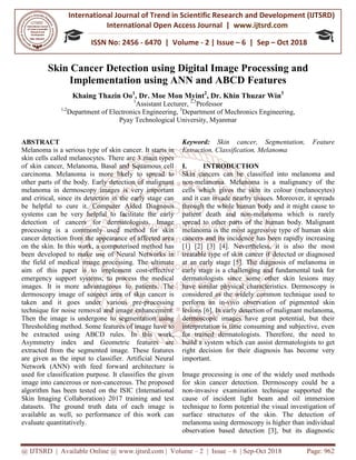 International Journal of Trend in
International Open Access Journal
ISSN No: 2456
@ IJTSRD | Available Online @ www.ijtsrd.com
Skin Cancer Detection
Implementation
Khaing Thazin Oo1
1,2
Department of Electronics Engineering,
Pyay Technological University, Myanmar
ABSTRACT
Melanoma is a serious type of skin cancer. It starts in
skin cells called melanocytes. There are 3 main types
of skin cancer, Melanoma, Basal and Squamous cell
carcinoma. Melanoma is more likely to spread to
other parts of the body. Early detection of malignant
melanoma in dermoscopy images is very important
and critical, since its detection in the early stage can
be helpful to cure it. Computer Aided Diagnosis
systems can be very helpful to facilitate the early
detection of cancers for dermatologists. Image
processing is a commonly used method for skin
cancer detection from the appearance of affected area
on the skin. In this work, a computerised method has
been developed to make use of Neural Networks in
the field of medical image processing. The ultimate
aim of this paper is to implement cost
emergency support systems; to process the medical
images. It is more advantageous to patients. The
dermoscopy image of suspect area of skin cancer is
taken and it goes under various pre
technique for noise removal and image enhancement.
Then the image is undergone to segmentation using
Thresholding method. Some features of image have to
be extracted using ABCD rules. In this
Asymmetry index and Geometric features are
extracted from the segmented image. These features
are given as the input to classifier. Artificial Neural
Network (ANN) with feed forward architecture is
used for classification purpose. It classifies the
image into cancerous or non-cancerous. The proposed
algorithm has been tested on the ISIC (International
Skin Imaging Collaboration) 2017 training and test
datasets. The ground truth data of each image is
available as well, so performance of this wor
evaluate quantitatively.
International Journal of Trend in Scientific Research and Development (IJTSRD)
International Open Access Journal | www.ijtsrd.com
ISSN No: 2456 - 6470 | Volume - 2 | Issue – 6 | Sep
www.ijtsrd.com | Volume – 2 | Issue – 6 | Sep-Oct 2018
Skin Cancer Detection using Digital Image Processing
Implementation using ANN and ABCD Features
1
, Dr. Moe Mon Myint2
, Dr. Khin Thuzar Win
1
Assistant Lecturer, 2,3
Professor
Department of Electronics Engineering, 3
Department of Mechronics Engineering
Pyay Technological University, Myanmar
Melanoma is a serious type of skin cancer. It starts in
skin cells called melanocytes. There are 3 main types
of skin cancer, Melanoma, Basal and Squamous cell
is more likely to spread to
other parts of the body. Early detection of malignant
copy images is very important
and critical, since its detection in the early stage can
be helpful to cure it. Computer Aided Diagnosis
elpful to facilitate the early
detection of cancers for dermatologists. Image
processing is a commonly used method for skin
cancer detection from the appearance of affected area
on the skin. In this work, a computerised method has
e of Neural Networks in
the field of medical image processing. The ultimate
aim of this paper is to implement cost-effective
to process the medical
It is more advantageous to patients. The
of skin cancer is
taken and it goes under various pre-processing
technique for noise removal and image enhancement.
Then the image is undergone to segmentation using
sholding method. Some features of image have to
be extracted using ABCD rules. In this work,
Asymmetry index and Geometric features are
extracted from the segmented image. These features
are given as the input to classifier. Artificial Neural
Network (ANN) with feed forward architecture is
used for classification purpose. It classifies the given
cancerous. The proposed
algorithm has been tested on the ISIC (International
Skin Imaging Collaboration) 2017 training and test
datasets. The ground truth data of each image is
available as well, so performance of this work can
Keyword: Skin cancer, Segmentation, Feature
Extraction, Classification, Melanoma
I. INTRODUCTION
Skin cancers can be classified into melanoma and
non-melanoma. Melanoma is a malignancy of the
cells which gives the skin its colo
and it can invade nearby tissues. Moreover, it spreads
through the whole human body and it might cause to
patient death and non-melanoma which is rarely
spread to other parts of the human body. Malignant
melanoma is the most aggressive type
cancers and its incidence has been rapidly increasing
[1] [2] [3] [4]. Nevertheless, it is also the most
treatable type of skin cancer if detected or diagnosed
at an early stage [5]. The diagnosis of melanoma in
early stage is a challenging and fundamental task for
dermatologists since some other skin lesions may
have similar physical characteristics. Dermos
considered as the widely common technique used to
perform an in-vivo observation of pigmented skin
lesions [6]. In early detection of malignant melanoma,
dermoscopic images have great potential, but their
interpretation is time consuming and subjective, even
for trained dermatologists. Therefore, the need to
build a system which can assist dermatologists to get
right decision for their diagnosis has become very
important.
Image processing is one of the widely used methods
for skin cancer detection. Dermoscopy could be a
non-invasive examination technique supported the
cause of incident light beam and oil immersion
technique to form potential the visual investigation of
surface structures of the skin. The detection of
melanoma using dermoscopy is higher than individual
observation based detection [
Research and Development (IJTSRD)
www.ijtsrd.com
6 | Sep – Oct 2018
Oct 2018 Page: 962
Digital Image Processing and
ABCD Features
Dr. Khin Thuzar Win3
Department of Mechronics Engineering,
n cancer, Segmentation, Feature
Classification, Melanoma
Skin cancers can be classified into melanoma and
melanoma. Melanoma is a malignancy of the
cells which gives the skin its colour (melanocytes)
and it can invade nearby tissues. Moreover, it spreads
through the whole human body and it might cause to
melanoma which is rarely
spread to other parts of the human body. Malignant
melanoma is the most aggressive type of human skin
cancers and its incidence has been rapidly increasing
[1] [2] [3] [4]. Nevertheless, it is also the most
treatable type of skin cancer if detected or diagnosed
at an early stage [5]. The diagnosis of melanoma in
and fundamental task for
dermatologists since some other skin lesions may
have similar physical characteristics. Dermoscopy is
considered as the widely common technique used to
vivo observation of pigmented skin
n of malignant melanoma,
dermoscopic images have great potential, but their
interpretation is time consuming and subjective, even
for trained dermatologists. Therefore, the need to
build a system which can assist dermatologists to get
eir diagnosis has become very
Image processing is one of the widely used methods
for skin cancer detection. Dermoscopy could be a
invasive examination technique supported the
cause of incident light beam and oil immersion
otential the visual investigation of
surface structures of the skin. The detection of
melanoma using dermoscopy is higher than individual
detection [3], but its diagnostic
 