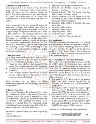 International Journal of Trend in Scientific Research and Development (IJTSRD) ISSN: 2456
@ IJTSRD | Available Online @ www.ijtsrd.com
B. Skin Lesion Segmentation
Image segmentation is an essential process for most
image analysis subsequent tasks. Segmentation
divides an image into its constituent regions or
objects. The goal of segmentation is to make simpler
or change the representation of an image into
something that is more meaningful and easier to
analyse.
Image segmentation is the course of action of
segregating an image into multiple parts, which is
used to identify objects or other relevant information
in digital images. Background subtraction, also known
as blob detection, is an emerging technique in the
fields of image processing wherein an image’s
foreground is extracted for further processing.
Typically, an image’s regions of interest are objects in
its foreground. Segmentation methods can be
classified as thresholding, region based, Edge based
and clustering. In this work, thresholding is used
because of the computationally inexpensive and fast
and simple to implement.
C. Post-processing
Once binary image of skin lesion has been obtained,
the image then needs to be post processed in order to
resolve any problems there may be as follows:
To prevent edges which are dark in many of the
images, from remaining as part of the lesion mask;
To reduce any effects of disturbing artifacts as far
as possible;
To set soft edges, to ensure there are not too many
recesses or projections and that there is certain
convexity in the resulting mask
These problems can be reduces by using
morphological operation such as opening, closing and
filling process.
D. Feature Extraction
The foremost features of the Melanoma Skin Lesion
are its Asymmetric Index, Border features, Colo
Diameter. Hence, this system is proposed to extract
the (9) Geometric Features, (1) Asymmetry Index and
(1) diameter of the segmented skin lesion. These
features are adopted from the segmented image
containing only skin lesion, the image blob of the skin
lesion is analyzed to extract the 11 features
Asymmetry Features: Major and Minor Asymmetry
Indices:
Geometric Features:
International Journal of Trend in Scientific Research and Development (IJTSRD) ISSN: 2456
www.ijtsrd.com | Volume – 2 | Issue – 6 | Sep-Oct 2018
Image segmentation is an essential process for most
image analysis subsequent tasks. Segmentation
image into its constituent regions or
objects. The goal of segmentation is to make simpler
or change the representation of an image into
something that is more meaningful and easier to
Image segmentation is the course of action of
image into multiple parts, which is
used to identify objects or other relevant information
in digital images. Background subtraction, also known
as blob detection, is an emerging technique in the
fields of image processing wherein an image’s
extracted for further processing.
Typically, an image’s regions of interest are objects in
its foreground. Segmentation methods can be
classified as thresholding, region based, Edge based
thresholding is used
omputationally inexpensive and fast
Once binary image of skin lesion has been obtained,
the image then needs to be post processed in order to
resolve any problems there may be as follows:
dark in many of the
images, from remaining as part of the lesion mask;
To reduce any effects of disturbing artifacts as far
To set soft edges, to ensure there are not too many
recesses or projections and that there is certain
These problems can be reduces by using
morphological operation such as opening, closing and
The foremost features of the Melanoma Skin Lesion
are its Asymmetric Index, Border features, Colour and
Diameter. Hence, this system is proposed to extract
the (9) Geometric Features, (1) Asymmetry Index and
(1) diameter of the segmented skin lesion. These
features are adopted from the segmented image
containing only skin lesion, the image blob of the skin
act the 11 features.
Asymmetry Features: Major and Minor Asymmetry
1. Area (A): Number of pixels of the lesion.
2. Perimeter (P): Number of pixels
detected boundary
3. Greatest Diameter (GD): The length of the line
which connects the two farthest
4. Shortest Diameter (SD): The length of the line
connecting the two closest boundary points and
passes across the lesion centroid.
5. Circularity Index (CRC): It explains the shape
uniformity.
6. Irregularity Index A (IrA):
7. Irregularity Index B (IrB):
8. Irregularity Index C (IrC):
9. Irregularity Index D (IrD):
Diameter: Diameter in pixels
E. Classification
The main issue of the classification task is to avoiding
over fitting caused by the sma
skin lesion in most dermatology datasets. In order to
solve this problem, the objective of the proposed
model is to firstly extract features from images and
secondly load those extracted representations on
ANN network to classify.
III. Performance Evaluation Parameter
The most common performance measures consider
the model’s ability to discern one class versus all
others. The class of interest is known as the positive
class, while all others are known as negative. The
relationship between positive class and negative class
predictions can be depicted as a 2
matrix that tabulates whether predictions fall into one
of four categories:
True positives (TP): These refer to the positive
tuples that were correctly label
classifier. It is assumed that TP is the number of
true positives.
True negatives (TN): These are the negative tuples
that were correctly labelled by the classifier. It is
assumed that TN is the number of true negatives.
False positive (FP): These are the ne
that were incorrectly labe
assumed that FP is the number of false positives.
False negative (FN): These are the positive tuples
that were mislabelled as negative. It is assumed
that FN is the number of false negatives.
Accuracy can be calculated by using this e
Accuracy ൌ
୒୳୫ୠୣ୰	୭୤	ୡ୭୰୰ୣୡ୲
୘୭୲ୟ୪	୬୳୫ୠୣ୰	୭୤
International Journal of Trend in Scientific Research and Development (IJTSRD) ISSN: 2456-6470
Oct 2018 Page: 964
A): Number of pixels of the lesion.
Number of pixels along the
): The length of the line
connects the two farthest
Shortest Diameter (SD): The length of the line
connecting the two closest boundary points and
passes across the lesion centroid.
Circularity Index (CRC): It explains the shape
Irregularity Index A (IrA):
Irregularity Index D (IrD):
Diameter in pixels
The main issue of the classification task is to avoiding
over fitting caused by the small number of images of
skin lesion in most dermatology datasets. In order to
solve this problem, the objective of the proposed
model is to firstly extract features from images and
extracted representations on an
Performance Evaluation Parameter
The most common performance measures consider
the model’s ability to discern one class versus all
others. The class of interest is known as the positive
class, while all others are known as negative. The
en positive class and negative class
predictions can be depicted as a 2 ൈ 2 confusion
matrix that tabulates whether predictions fall into one
P): These refer to the positive
tuples that were correctly labelled by the
assifier. It is assumed that TP is the number of
True negatives (TN): These are the negative tuples
ed by the classifier. It is
assumed that TN is the number of true negatives.
False positive (FP): These are the negative tuples
that were incorrectly labelled as positive. It is
assumed that FP is the number of false positives.
False negative (FN): These are the positive tuples
led as negative. It is assumed
that FN is the number of false negatives.
racy can be calculated by using this equation:
ୡ୭୰୰ୣୡ୲	୮୰ୣୢ୧ୡ୲୧୭୬ୱ
୭୤	୮୰ୣୢ୧ୡ୲୧୭୬ୱ
(1)
 