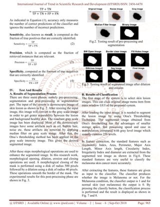 International Journal of Trend in Scientific Research and Development (IJTSRD) ISSN: 2456
@ IJTSRD | Available Online @ www.ijtsrd.com
ൌ
TP ൅ TN
TP ൅ TN ൅ FP ൅ FN
As indicated in Equation (1), accuracy only measures
the number of correct predictions of the classifier and
ignores the number of incorrect predictions.
Sensitivity, also known as recall, is computed as the
fraction of true positives that are correctly identified.
FNTP
TP
ySensitivit
+
=
Precision, which is computed as the fraction of
retrieved instances that are relevant.
FPTP
TP
Precision
+
=
Specificity, computed as the fraction of true negatives
that are correctly identified.
FPTN
TN
ySpecificit
+
=
IV. Test And Results
A. Results of Segmentation Process
There are three main phases: namely pre
segmentation and post-processing in segmentation
part. The input of the system is dermoscopic image o
skin lesion as shown in Fig. 2. After resizing the input
image, this image will convert to the gray scale
in order to get grater separability between the lesion
and background healthy skin. The resultant
image has been displayed. Most of the dermoscopic
images have some artifacts such as oil, bubble hair,
noise etc. these artifacts are removed by
median filter on gray scale image. After this, the
Otsu’s thresholding method has been applied on the
gray scale intensity image. This gives the desired
segmented image.
After these steps morphological operations are used to
enhance the segmented image. In this research work,
morphological opening, dilation, erosion and closing
operations are used. A morphological closing of the
mask is performed using a disk of radius 500 pixels
followed by a dilation using a disk of radius 40 pixels.
These operations smooth the border of the mask. The
experimental results for this post-processing phase are
shown in Fig. 3.
International Journal of Trend in Scientific Research and Development (IJTSRD) ISSN: 2456
www.ijtsrd.com | Volume – 2 | Issue – 6 | Sep-Oct 2018
, accuracy only measures
the number of correct predictions of the classifier and
ignores the number of incorrect predictions.
, is computed as the
s that are correctly identified.
(2)
which is computed as the fraction of
(3)
, computed as the fraction of true negatives
(4)
namely pre-processing,
processing in segmentation
part. The input of the system is dermoscopic image of
. After resizing the input
gray scale image
in order to get grater separability between the lesion
and background healthy skin. The resultant gray scale
image has been displayed. Most of the dermoscopic
images have some artifacts such as oil, bubble hair,
ved by applying
scale image. After this, the
Otsu’s thresholding method has been applied on the
scale intensity image. This gives the desired
After these steps morphological operations are used to
ented image. In this research work,
morphological opening, dilation, erosion and closing
operations are used. A morphological closing of the
med using a disk of radius 500 pixels
followed by a dilation using a disk of radius 40 pixels.
operations smooth the border of the mask. The
essing phase are
Fig.2. Testing result of pre
segmentation
Fig.3. Testing result of segmented image after dilation
and erosion
B. Results of Classification
The first stage of the system is to select skin lesion
images. This can click original image menu item from
main window GUI of the proposed system.
After loading the input image, it is needed to segment
the lesion image by using O
Technique. The segmented image obtained from
Otsu's thresholding has the advantages of smaller
storage space, fast processing speed and ease in
manipulation, compared with gray
usually contains 256 levels.
In feature extraction, the standard features such as
Asymmetry Index, Area, Perimeter, Major Axis
Length, Minor Axis length, Circularity Index,
Irregularity Index and diameter are
segmented test image as shown in Fig.
standard features are very useful to classify the
melanoma skin cancer more accurately.
After extracting the features, these features are given
as input to the classifier. The classifier produces
whether the image is Melanoma or not. For the
Melanoma condition, the classifier o
normal skin (not melanoma) the output is 0. By
pressing the classify button, the classification process
is performed and the result is displayed as shown in
Fig. 7 and 8.
International Journal of Trend in Scientific Research and Development (IJTSRD) ISSN: 2456-6470
Oct 2018 Page: 965
result of pre-processing and
segmentation
result of segmented image after dilation
and erosion
The first stage of the system is to select skin lesion
This can click original image menu item from
main window GUI of the proposed system.
After loading the input image, it is needed to segment
the lesion image by using Otsu's Thresholding
Technique. The segmented image obtained from
Otsu's thresholding has the advantages of smaller
storage space, fast processing speed and ease in
n, compared with gray level image which
extraction, the standard features such as
Asymmetry Index, Area, Perimeter, Major Axis
Length, Minor Axis length, Circularity Index,
Irregularity Index and diameter are extracted from the
ted test image as shown in Fig.6. These
ery useful to classify the
melanoma skin cancer more accurately.
After extracting the features, these features are given
er. The classifier produces
whether the image is Melanoma or not. For the
Melanoma condition, the classifier output is 1 and for
normal skin (not melanoma) the output is 0. By
pressing the classify button, the classification process
ult is displayed as shown in
 