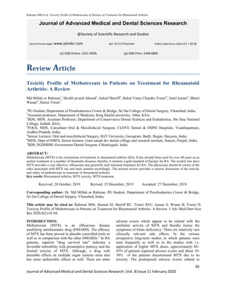 Rahman MM et al. Toxicity Profile of Methotrexate in Patients on Treatment for Rheumatoid Arthritis.
65
Journal of Advanced Medical and Dental Sciences Research |Vol. 8|Issue 2| February 2020
Journal of Advanced Medical and Dental Sciences Research
@Society of Scientific Research and Studies
Journal home page: www.jamdsr.com doi: 10.21276/jamdsr Index Copernicus value ICV = 82.06
Review Article
Toxicity Profile of Methotrexate in Patients on Treatment for Rheumatoid
Arthritis- A Review
Md Miftah ur Rahman1
, Sheikh javeed Ahmad2
, Suhail Shariff3
, Rahul Vinay Chandra Tiwari4
, Sunil kumar5
, Bharti
Wasan6
, Heena Tiwari7
1
PG Student, Department of Prosthodontics Crown & Bridge, Sri Sai College of Dental Surgery, Vikarabad, India;
2
Assistant professor, Department of Medicine, King Khalid university, Abha, KSA;
3
BDS, MDS, Assistant Professor, Department of Conservative Dental Sciences and Endodontics, Ibn Sina National
College, Jeddah, KSA;
4
FOGS, MDS, Consultant Oral & Maxillofacial Surgeon, CLOVE Dental & OMNI Hospitals, Visakhapatnam,
Andhra Pradesh, India;
5
Senior Lecturer, Oral and maxillofacial Surgery, SGT University, Gurugram, Badli, Jhajjar, Haryana, India;
6
MDS, Dept of OMFS, Senior lecturer, Guru nanak dev dental college and research institute, Sunam, Punjab, India;
7
BDS, PGDHHM, Government Dental Surgeon, Chhattisgarh, India
ABSTRACT:
Methotrexate (MTX) is the cornerstone of treatment in rheumatoid arthritis (RA). It has already been used for over 40 years as an
anchor treatment in a number of rheumatic diseases, thereby; it remains a gold standard of therapy for RA. The weekly low dose
MTX provides a cost effective, efficacious and generally well tolerated treatment for RA. The physicians should be aware of the
risks associated with MTX use and must monitor accordingly. The present review provides a concise discussion of the toxicity
and safety of methotrexate in treatment of rheumatoid arthritis.
Key words: Rheumatoid arthritis, MTX toxicity, MTX treatment.
Received: 28 October, 2019 Revised: 25 December, 2019 Accepted: 27 December, 2019
Corresponding author: Dr. Md Miftah ur Rahman, PG Student, Department of Prosthodontics Crown & Bridge,
Sri Sai College of Dental Surgery, Vikarabad, India;
This article may be cited as: Rahman MM, Ahmad SJ, Shariff RC, Tiwari RVC, kumar S, Wasan B, Tiwari H.
Toxicity Profile of Methotrexate in Patients on Treatment for Rheumatoid Arthritis- A Review. J Adv Med Dent Scie
Res 2020;8(2):65-68.
INTRODUCTION:
Methotrexate (MTX) is an efficacious disease
modifying antirheumatic drug (DMARD). The efficacy
of MTX has been proved in placebo controlled trials as
well as in comparison with the other DMARDs.1
In RA
patients, superior "drug survival rate" indicates a
favorable tolerability with presumptive potency and the
limited toxicity of MTX. Although, a drug with
desirable effects on multiple organ systems must also
has some undesirable effects as well. There are some
adverse events which appear to be related with the
antifolate activity of MTX and thereby mimic the
symptoms of folate deficiency. There are relatively rare
clinically relevant side effects. In the various
prospective long-term studies in which patients were
seen frequently as well as in the studies with i.v.
application of higher MTX doses, approximately 60–
85% of patients reported adverse events and about 10-
30% of the patients discontinued MTX due to its
toxicity. The predisposed adverse events related to
(e) ISSN Online: 2321-9599; (p) ISSN Print: 2348-6805
 