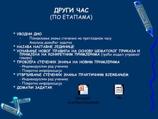 ДРУГИ ЧАС 
(ПО ЕТАПАМА) 
* УВОДНИ ДИО 
- Понављање знања стечених на претходном часу 
- Анализа домаћег задатка 
* НАЈАВА НАСТАВНЕ ЈЕДИНИЦЕ 
* УОЧАВАЊЕ НОВОГ ПРАВИЛА НА ОСНОВУ ШЕМАТСКОГ ПРИКАЗА И 
ПРИМЈЕНА НА КОНКРЕТНИМ ПРИМЈЕРИМА (трећи модел управног 
говора) 
* ПРОВЈЕРА СТЕЧЕНИХ ЗНАЊА НА НОВИМ ПРИМЈЕРИМА 
- Индивидуални рад ученика 
- Повратна информација 
* УТВРЂИВАЊЕ СТЕЧЕНИХ ЗНАЊА ПРАКТИЧНИМ ВЈЕЖБАЊЕМ 
- Индивидуални рад ученика 
- Повратна информација 
* ДОМАЋИ ЗАДАТАК 
Microsoft 
PowerPoint Presentation 
File 
 