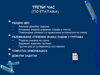 ТРЕЋИ ЧАС 
(ПО ЕТАПАМА) 
* УВОДНИ ДЕО 
- Анализа домаћег задатка 
- Уочавање модела управног говора у тексту 
- Повезивање уоченог са правилима истакнутим на паноу 
* УВJЕЖБАВАЊЕ СТЕЧЕНИХ ЗНАЊА РАДОМ У ГРУПАМА 
- Подела ученика на групе 
- Задавање задатака групама 
- Групни рад уз супервизију наставника 
* ПОВРАТНА ИНФОРМАЦИЈА 
* ДОМАЋИ ЗАДАТАК 
File 
 