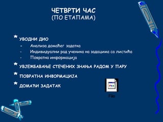 ЧЕТВРТИ ЧАС 
(ПО ЕТАПАМА) 
* УВОДНИ ДИО 
- Анализа домаћег задатка 
- Индивидуални рад ученика на задацима са листића 
- Повратна информација 
* УВЈЕЖБАВАЊЕ СТЕЧЕНИХ ЗНАЊА РАДОМ У ПАРУ 
* ПОВРАТНА ИНФОРМАЦИЈА 
* ДОМАЋИ ЗАДАТАК 
File 
 