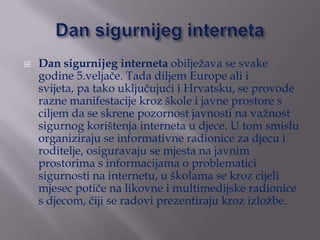    Dan sigurnijeg interneta obilježava se svake
    godine 5.veljače. Tada diljem Europe ali i
    svijeta, pa tako uklju...