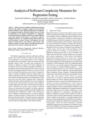 ACEEE Int. J. on Information Technology, Vol. 01, No. 02, Sep 2011



          Analysis of Software Complexity Measures for
                        Regression Testing
           Mrinal Kanti Debbarma1, Nagendra Pratap Singh2, Amit Kr. Shrivastava3, and Rishi Mishra4
                                     Computer Science & Engineering Department
                                              MNNIT Allahabad, INDIA
                          mkdbarma@yahoo.com,{nagendrasngh447,amu02303,rishi.msr}@gmail.com

Abstract— Software metrics is applied evaluating and assuring
                                                                                         II. BACKGROUND DETAILS
software code quality, it requires a model to convert internal
quality attributes to code reliability. High degree of complexity        A. Regression Testing
in a component (function, subroutine, object, class etc.) is bad
                                                                         Regression testing is a process that seeks to uncover errors,
in comparison to a low degree of complexity in a component.
Various internal codes attribute which can be used to indirectly         which is performs after changes are made to program and can
assess code quality. In this paper, we analyze the software              be used before release of modified program. Regression test
complexity measures for regression testing which enables the             can be perform rerunning the existing test suites against
tester/developer to reduce software development cost and                 modified program whether the changes are correct and have
improve testing efficacy and software code quality. This                 no effect to unchanged part of the program. Regression test
analysis is based on a static analysis and different approaches          can be performing with adequate coverage that should be
presented in the software engineering literature.                        the primary consideration. A regression test compares the
                                                                         operation of the new version of software to the operation of
Index Terms—Software Complexity, Software Metrics,
                                                                         a older version. The key idea is that the behavior of the
Regression Testing, Control Flow Metrics1.
                                                                         program should not change in unanticipated ways.
                         I. INTRODUCTION                                 Regression testing ensures that we do not introduce new
                                                                         bugs or resurrect old ones. Testing of software is an integral
    The Software complexity is based on well-known software              part and key component of the software development
metrics, this would be likely to reduce the time spent and               process.This testing process can be used to test a system
cost estimation in the testing phase of the software                     efficiently by selecting minimum set of test suite needed to
development life cycle (SDLC), which can only be used after              that change. Regression testing techniques can be described
program coding is done. The path count complexity of a                   as follows: Let P be a program, and P’ be a modified program
function is defined as product of the path complexity of                 of P, and T be a test suit for program P. Regression testing
individual constructions. Improving quality of software is a             can be attempt to revalidate modified program P’. From
quantitative measure of the quality of source code. This can             software engineering point of view software development
be achieved through definition of metrics, values for which              experience shows, that it is difficult to set measurable targets
can be calculated by analyzing source code or program is                 when developing software products. Produced/developed
coded. A number of Software measures widely used in the                  software has to be testable, reliable and maintainable. On the
software industry are still not well understood [2]. Although            other side, “You cannot control what you cannot
some software complexity measures were proposed over thirty              measure”[3]. To avoid this, regression testing is performed
years ago and some others proposed later. Sometimes                      during changes are made to existing software; the purpose
software growth is usually considered in terms of complexity             of regression testing is to provide modified program do not
of source code. Various metrics are used, which unable to                obstruct existing, unchanged part of the software
compare approaches and results. Not all metrics are similarly            [1].Complexity of software is measuring of code quality; it
easy to calculate for a given source code.[4]. Software                  requires a model to convert internal quality attributes to code
systems are maintained by designers by doing regression                  reliability. High degree of complexity in a component (function,
test periodically in expect to find bugs caused by modifications         subroutine, object, class etc.) is bad in comparison to a low
and hoping that modifications made in the software are                   degree of complexity in a component is considered good.
correct. Software engineering goal is to measure different               Software complexity measures which enables the tester to
aspects of software projects, to find small set of attributes            counts the acyclic execution paths through a component and
that may characterize them. This paper presents an approach              improve software code quality. In a program characteristic
by which tester/developer can reduce software development                that is one of the responsible factors that affect the developer’s
cost and improve testing efficacy and software quality.                  productivity [6] in program comprehension, maintenance, and
                                                                         testing phase. There are several methods to calculate
                                                                         complexity measures were investigated, e.g. different version
                                                                         of LOC [6], NPATH [7], McCabe’s cyclomatic number [10],
                                                                         Data quality [10], Halstead’s software science [8] etc.
1
 This research work was carried out at the Department of Computer
Science & Engineering, MNNIT, Allahabad (UP), India-211004.
Corresponding author : mkdbarma@yahoo.com
                                                                    14
© 2011 ACEEE
DOI: 01.IJIT.01.02.158
 