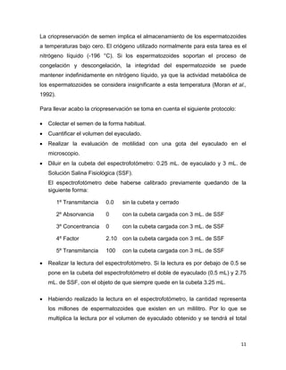 La criopreservación de semen implica el almacenamiento de los espermatozoides
a temperaturas bajo cero. El criógeno utilizado normalmente para esta tarea es el
nitrógeno líquido (-196 °C). Si los espermatozoides soportan el proceso de
congelación y descongelación, la integridad del espermatozoide se puede
mantener indefinidamente en nitrógeno líquido, ya que la actividad metabólica de
los espermatozoides se considera insignificante a esta temperatura (Moran et al.,
1992).

Para llevar acabo la criopreservación se toma en cuenta el siguiente protocolo:

   Colectar el semen de la forma habitual.
   Cuantificar el volumen del eyaculado.
   Realizar la evaluación de motilidad con una gota del eyaculado en el
    microscopio.
   Diluir en la cubeta del espectrofotómetro: 0.25 mL. de eyaculado y 3 mL. de
    Solución Salina Fisiológica (SSF).
    El espectrofotómetro debe haberse calibrado previamente quedando de la
    siguiente forma:

         1º Transmitancia   0.0   sin la cubeta y cerrado

         2º Absorvancia     0     con la cubeta cargada con 3 mL. de SSF

         3º Concentrancia   0     con la cubeta cargada con 3 mL. de SSF

         4º Factor          2.10 con la cubeta cargada con 3 mL. de SSF

         5º Transmitancia   100   con la cubeta cargada con 3 mL. de SSF

   Realizar la lectura del espectrofotómetro. Si la lectura es por debajo de 0.5 se
    pone en la cubeta del espectrofotómetro el doble de eyaculado (0.5 mL) y 2.75
    mL. de SSF, con el objeto de que siempre quede en la cubeta 3.25 mL.

   Habiendo realizado la lectura en el espectrofotómetro, la cantidad representa
    los millones de espermatozoides que existen en un mililitro. Por lo que se
    multiplica la lectura por el volumen de eyaculado obtenido y se tendrá el total



                                                                                  11
 