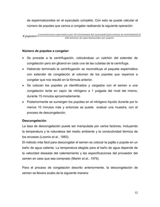 de espermatozoides en el eyaculado completo. Con esto se puede calcular el
    número de popotes que vamos a congelar realizando la siguiente operación:


# popotes=



Número de popotes a congelar:

   Se procede a la centrifugación, colocándose un colchón del extender de
    congelación pero sin glicerol en cada una de las cubetas de la centrífuga.
   Habiendo terminado la centrifugación se reconstituye el paquete espermático
    con extender de congelación al volumen de los popotes que vayamos a
    congelar que nos resultó en la fórmula anterior.
   Se colocan los popotes ya identificados y cargados con el semen a una
    congelación lenta en vapor de nitrógeno a 1 pulgada del nivel del mismo,
    durante 15 minutos aproximadamente.
   Posteriormente se sumergen los popotes en el nitrógeno líquido durante por lo
    menos 10 minutos más y entonces se puede evaluar una muestra, con el
    proceso de descongelación.

Descongelación
La tasa de descongelación puede ser manipulada por varios factores, incluyendo
la temperatura y la naturaleza del medio ambiente y la conductividad térmica de
los envases (Loomis et al., 1983).
El método más fácil para descongelar el semen es colocar la pajilla o popote en un
baño de agua caliente. La temperatura elegida para el baño de agua depende de
la velocidad deseada del calentamiento y las especificaciones del proveedor del
semen en caso que sea comprado (Martin et al., 1979).

Para el proceso de congelación descrito anteriormente, la descongelación de
semen se llevara acabo de la siguiente manera:




                                                                                 12
 