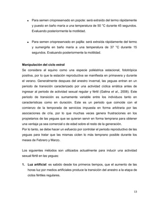    Para semen criopreservado en popote: será extraído del termo rápidamente
       y puesto en baño maría a una temperatura de 50 °C durante 45 segundos.
       Evaluando posteriormente la motilidad.


      Para semen criopreservado en pajilla: será extraída rápidamente del termo
       y sumergirla en baño maría a una temperatura de 37 °C durante 15
       segundos. Evaluando posteriormente la motilidad.


Manipulación del ciclo estral
Se considera al equino como una especie poliéstrica estacional, fototrópica
positiva, por lo que la estación reproductiva se manifiesta en primavera y durante
el verano. Generalmente despues del anestro invernal, las yeguas entran en un
periodo de transición caracterizado por una actividad cíclica errática antes de
ingresar al periodo de actividad sexual regular y fértil (Galina et al., 2008). Este
periodo de transición es sumamente variable entre los individuos tanto en
características como en duración. Este es un periodo que coincide con el
comienzo de la temporada de servicios impuesta en forma arbitraria por las
asociaciones de cría, por lo que muchas veces genera frustraciones en los
propietarios de las yeguas que se quieran servir en forma temprana para obtener
una ventaja ya sea comercial o de edad sobre el resto de la generación.
Por lo tanto, se debe hacer un esfuerzo por controlar el periodo reproductivo de las
yeguas para tratar que las mismas ciclen lo más temprano posible durante los
meses de Febrero y Marzo.


Los siguientes métodos son utilizados actualmente para inducir una actividad
sexual fértil en las yeguas:

1. Luz artificial: es sabido desde los primeros tiempos, que el aumento de las
    horas luz por medios artificiales produce la transición del anestro a la etapa de
    ciclos fértiles regulares.




                                                                                  13
 