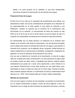 debido a la corta duración de su viabilidad, lo cual hace indispensable
    sincronizar al máximo la inseminación con la ovulación de la yegua.

Preparación física de la yegua


El éxito de la IA se mide por la capacidad del procedimiento para obtener una
descendencia viable. Una de las consideraciones principales es la colocación de
los espermatozoides en el tracto genital, lo que podrá ser traducido a una
fertilización. También es esencial que el momento de la inseminación este
sincronizado con la ovulación. La sincronización de estos dos eventos es más
difícil con la IA de lo que es con la monta natural, ya que los signos de celo y la
ovulación son interpretados normalmente por el hombre en lugar del semental.

Es imprescindible que se preste atención a la detección de la ovulación para
realizar en el momento más exacto la inseminación. Las dos técnicas principales
que se utilizan para evaluar la actividad del ovario de una yegua y para predecir el
momento de la ovulación, son la palpación rectal y ecografía. Ambas técnicas se
utilizan ampliamente en estudios para la infertilidad, investigación y diagnóstico de
gestación, así como la evaluación de los folículos en los ovarios.
Una vez que se determina el momento de la inseminación, la cola de la yegua
debe ser vendada para evitar contaminación y la zona perineal de la yegua debe
ser lavada a fondo con jabón neutro y enjuagada para eliminar cualquier agente
antibacteriano que pueda ser o actuar como espermicida y como irritante en la
zona genital. Posteriormente el área debe secarse con una toalla limpia, seca,
desechable sin pasar la toalla dos veces por el mismo lugar. Durante el lavado,
debe prestarse especial atención a la eliminación de toda la contaminación fecal
(Kenney et al., 1975). Todo el equipo debe ser no tóxico, estéril y desechable.

Métodos de inseminación

Una vez que la yegua y el semen se han preparado, se procede a la inseminación
por vía vaginal introduciendo la pipeta a través del cérvix llegando a útero. Es
importante, que a lo largo de todo el proceso de preparación del semen y durante


                                                                                  15
 