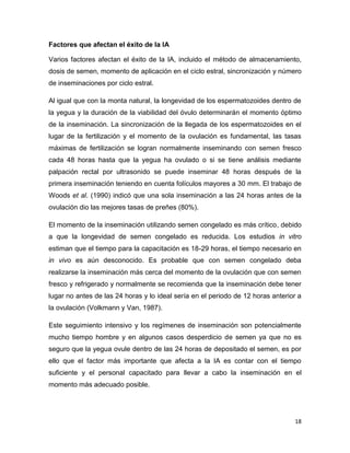 Factores que afectan el éxito de la IA

Varios factores afectan el éxito de la IA, incluido el método de almacenamiento,
dosis de semen, momento de aplicación en el ciclo estral, sincronización y número
de inseminaciones por ciclo estral.

Al igual que con la monta natural, la longevidad de los espermatozoides dentro de
la yegua y la duración de la viabilidad del óvulo determinarán el momento óptimo
de la inseminación. La sincronización de la llegada de los espermatozoides en el
lugar de la fertilización y el momento de la ovulación es fundamental, las tasas
máximas de fertilización se logran normalmente inseminando con semen fresco
cada 48 horas hasta que la yegua ha ovulado o si se tiene análisis mediante
palpación rectal por ultrasonido se puede inseminar 48 horas después de la
primera inseminación teniendo en cuenta folículos mayores a 30 mm. El trabajo de
Woods et al. (1990) indicó que una sola inseminación a las 24 horas antes de la
ovulación dio las mejores tasas de preñes (80%).

El momento de la inseminación utilizando semen congelado es más crítico, debido
a que la longevidad de semen congelado es reducida. Los estudios in vitro
estiman que el tiempo para la capacitación es 18-29 horas, el tiempo necesario en
in vivo es aún desconocido. Es probable que con semen congelado deba
realizarse la inseminación más cerca del momento de la ovulación que con semen
fresco y refrigerado y normalmente se recomienda que la inseminación debe tener
lugar no antes de las 24 horas y lo ideal sería en el periodo de 12 horas anterior a
la ovulación (Volkmann y Van, 1987).

Este seguimiento intensivo y los regímenes de inseminación son potencialmente
mucho tiempo hombre y en algunos casos desperdicio de semen ya que no es
seguro que la yegua ovule dentro de las 24 horas de depositado el semen, es por
ello que el factor más importante que afecta a la IA es contar con el tiempo
suficiente y el personal capacitado para llevar a cabo la inseminación en el
momento más adecuado posible.




                                                                                 18
 