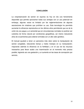 CONCLUSIÓN


La criopreservación de semen en equinos es hoy en día una herramienta
disponible que permite aprovechar todas sus ventajas con un uso potencial sin
embargo, algunas veces es limitado por las reglamentaciones de algunas
asociaciones de criadores que prohíben su uso. Esta tecnología ha permitido
aumentar la eficiencia reproductiva en los últimos años permitiendo que se de la
unión de una yegua y un semental que en circunstancias normales no podrían ser
cubiertos de forma natural por condiciones geográficas, así mismo reduciendo
años de cruzamientos para obtener animales con un alto valor genético.

El manual ayudará a tener un panorama más claro sobre la manipulación de
semen congelado, reduciendo tiempo y malos manejos en su manipulación;
mejorando además la eficiencia en la fertilidad y en el uso de los recursos
necesarios para llevar acabo una inseminación en el momento más preciso
posible, logrando así una gestación y un aumento en las tasas de concepción por
servicio.




                                                                              19
 