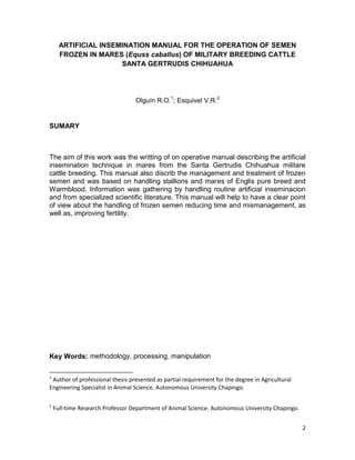 ARTIFICIAL INSEMINATION MANUAL FOR THE OPERATION OF SEMEN
      FROZEN IN MARES (Equss caballus) OF MILITARY BREEDING CATTLE
                      SANTA GERTRUDIS CHIHUAHUA




                                  Olguín R.O.1; Esquivel V.R.2


SUMARY



The aim of this work was the writting of on operative manual describing the artificial
insemination technique in mares from the Santa Gertrudis Chihuahua militare
cattle breeding. This manual also discrib the management and treatment of frozen
semen and was based on handling stallions and mares of Englis pure breed and
Warmblood. Information was gathering by handling routine artificial inseminacion
and from specialized scientific literature. This manual will help to have a clear point
of view about the handling of frozen semen reducing time and mismanagement, as
well as, improving fertility.




Key Words: methodology, processing, manipulation

1
 Author of professional thesis presented as partial requirement for the degree in Agricultural
Engineering Specialist in Animal Science. Autonomous University Chapingo.

2
    Full-time Research Professor Department of Animal Science. Autonomous University Chapingo.


                                                                                                 2
 