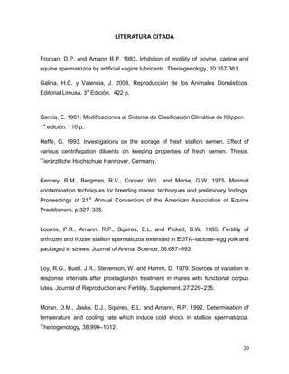 LITERATURA CITADA


Froman, D.P. and Amann R.P. 1983. Inhibition of motility of bovine, canine and
equine spermatozoa by artificial vagina lubricants. Theriogenology, 20:357-361.

Galina, H.C. y Valencia, J. 2008. Reproducción de los Animales Domésticos.
Editorial Limusa. 3a Edición. 422 p.



García, E. 1981. Modificaciones al Sistema de Clasificación Climática de Köppen
1a edición. 110 p.

Heffe, G. 1993. Investigations on the storage of fresh stallion semen. Effect of
various centrifugation diluents on keeping properties of fresh semen. Thesis,
Tierärztliche Hochschule Hannover, Germany.


Kenney, R.M., Bergman, R.V., Cooper, W.L. and Morse, G.W. 1975. Minimal
contamination techniques for breeding mares: techniques and preliminary findings.
Proceedings of 21st Annual Convention of the American Association of Equine
Practitioners. p.327–335.


Loomis, P.R., Amann, R.P., Squires, E.L. and Pickett, B.W. 1983. Fertility of
unfrozen and frozen stallion spermatozoa extended in EDTA–lactose–egg yolk and
packaged in straws. Journal of Animal Science, 56:687–693.


Loy, R.G., Buell, J.R., Stevenson, W. and Hamm, D. 1979. Sources of variation in
response intervals after prostaglandin treatment in mares with functional corpus
lutea. Journal of Reproduction and Fertility, Supplement, 27:229–235.


Moran, D.M., Jasko, D.J., Squires, E.L. and Amann, R.P. 1992. Determination of
temperature and cooling rate which induce cold shock in stallion spermatozoa.
Theriogenology, 38:999–1012.


                                                                                  20
 