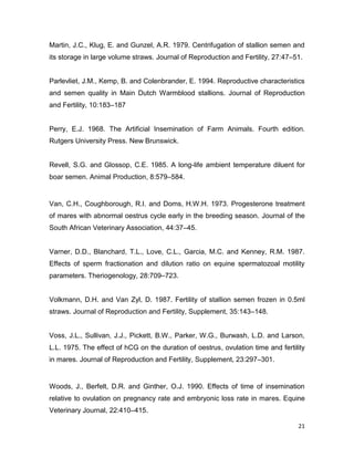 Martin, J.C., Klug, E. and Gunzel, A.R. 1979. Centrifugation of stallion semen and
its storage in large volume straws. Journal of Reproduction and Fertility, 27:47–51.


Parlevliet, J.M., Kemp, B. and Colenbrander, E. 1994. Reproductive characteristics
and semen quality in Main Dutch Warmblood stallions. Journal of Reproduction
and Fertility, 10:183–187


Perry, E.J. 1968. The Artificial Insemination of Farm Animals. Fourth edition.
Rutgers University Press. New Brunswick.


Revell, S.G. and Glossop, C.E. 1985. A long-life ambient temperature diluent for
boar semen. Animal Production, 8:579–584.


Van, C.H., Coughborough, R.I. and Doms, H.W.H. 1973. Progesterone treatment
of mares with abnormal oestrus cycle early in the breeding season. Journal of the
South African Veterinary Association, 44:37–45.


Varner, D.D., Blanchard, T.L., Love, C.L., Garcia, M.C. and Kenney, R.M. 1987.
Effects of sperm fractionation and dilution ratio on equine spermatozoal motility
parameters. Theriogenology, 28:709–723.


Volkmann, D.H. and Van Zyl, D. 1987. Fertility of stallion semen frozen in 0.5ml
straws. Journal of Reproduction and Fertility, Supplement, 35:143–148.


Voss, J.L., Sullivan, J.J., Pickett, B.W., Parker, W.G., Burwash, L.D. and Larson,
L.L. 1975. The effect of hCG on the duration of oestrus, ovulation time and fertility
in mares. Journal of Reproduction and Fertility, Supplement, 23:297–301.


Woods, J., Berfelt, D.R. and Ginther, O.J. 1990. Effects of time of insemination
relative to ovulation on pregnancy rate and embryonic loss rate in mares. Equine
Veterinary Journal, 22:410–415.

                                                                                  21
 