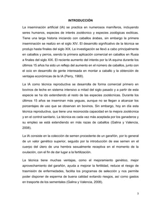 INTRODUCCIÓN

La inseminación artificial (IA) se practica en numerosos mamíferos, incluyendo
seres humanos, especies de interés zootécnico y especies zoológicas exóticas.
Tiene una larga historia iniciando con caballos árabes, sin embargo la primera
inseminación se realizo en el siglo XIV. El desarrollo significativo de la técnica se
produjo hasta finales del siglo XIX. La investigación se llevó a cabo principalmente
en caballos y perros, siendo la primera aplicación comercial en caballos en Rusia
a finales del siglo XIX. El reciente aumento del interés por la IA equina durante los
últimos 15 años ha sido un reflejo del aumento en el número de caballos, junto con
el ocio en desarrollo de gente interesada en montar a caballo y la obtención de
ventajas económicas de la IA (Perry, 1968).

La IA como técnica reproductiva se desarrolla de forma comercial primero en
bovinos de leche en sistema intensivo a mitad del siglo pasado y a partir de esta
especie se ha ido extendiendo al resto de las especies zootécnicas. Durante los
últimos 15 años se inseminan más yeguas, aunque no se llegan a alcanzar los
porcentajes de uso que se observan en bovinos. Sin embargo, hoy en día esta
técnica reproductiva, que tiene una reconocida capacidad en la mejora zootécnica
y en el control sanitario. La técnica es cada vez más aceptada por los ganaderos y
su empleo se está extendiendo en más razas de caballos (Galina y Valencia,
2008).

La IA consiste en la colección de semen procedente de un garañón, por lo general
de un valor genético superior, seguido por la introducción de ese semen en el
cuerpo del útero de una hembra sexualmente receptiva en el momento de la
ovulación, con el fin de dar lugar a la fertilización.

La técnica tiene muchas ventajas, como el mejoramiento genético, mejor
aprovechamiento del garañón, ayuda a mejorar la fertilidad, reduce el riesgo de
trasmisión de enfermedades, facilita los programas de selección y nos permite
poder disponer de esperma de buena calidad evitando riesgos, así como gastos
en trasporte de los sementales (Galina y Valencia, 2008).


                                                                                   3
 