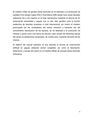 El criadero militar de ganado Santa Gertrudis se ha dedicado a la producción de
caballos Pura Sangre Ingles (PSI) y Warmblood (WB) desde hace varias décadas
realizando día a día mejoras en el área reproductiva mediante la técnica de IA,
produciendo sementales y yeguas con un alto valor genético para la función
zootécnica de deportes ecuestres a nivel internacional, así mismo el criadero
preocupado por las necesidades del campo mexicano y haciendo uso del
conocimiento reproductivo de los équidos, se ha dedicado a la producción de
híbridos y asnos como una fuerza de tracción, para cumplir las diferentes faenas
del campo en poblaciones marginadas de nuestro país, mediante donación de los
mismos.

El objetivo del manual operativo es que describa la técnica de inseminación
artificial en yeguas utilizando semen congelado, así como la descripción,
tratamiento y manejo del mismo en el Criadero Militar de Ganado Santa Gertrudis
Chihuahua.




                                                                               4
 