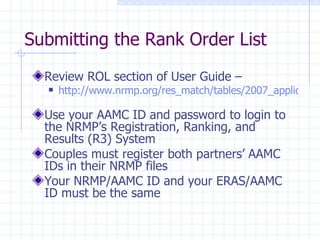 Submitting the Rank Order List Review ROL section of User Guide –  http://www.nrmp.org/res_match/tables/2007_applicant.pdf   Use your AAMC ID and password to login to the NRMP’s Registration, Ranking, and Results (R3) System Couples must register both partners’ AAMC IDs in their NRMP files  Your NRMP/AAMC ID and your ERAS/AAMC ID must be the same  