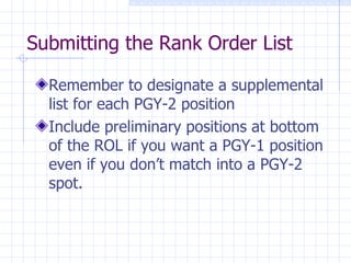 Submitting the Rank Order List Remember to designate a supplemental list for each PGY-2 position Include preliminary positions at bottom of the ROL if you want a PGY-1 position even if you don’t match into a PGY-2 spot. 