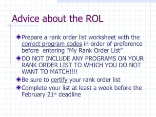 Advice about the ROL Prepare a rank order list worksheet with the  correct program codes  in order of preference before  entering “My Rank Order List” DO NOT INCLUDE ANY PROGRAMS ON YOUR RANK ORDER LIST TO WHICH YOU DO NOT WANT TO MATCH!!!! Be sure to  certify  your rank order list Complete your list at least a week before the February 21 st  deadline 