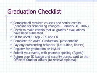 Graduation Checklist Complete all required courses and senior credits (deadline for scheduling changes – January 31, 2007) Check to make certain that all grades / evaluations have been submitted Sit for USMLE Step 2 CS and CK Complete the AAMC Graduation Questionnaire Pay any outstanding balances  (i.e. tuition, library)  Register for graduation on MyUM Submit your name, with phonetic spelling (Agnes) Return your ID badge and security access card to the Office of Student Affairs (to receive diploma) 