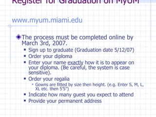 Register for Graduation on MyUM  www.myum.miami.edu   The process must be completed online by March 3rd, 2007.  Sign up to graduate (Graduation date 5/12/07) Order your diploma Enter your name  exactly  how it is to appear on your diploma. (Be careful, the system is case sensitive). Order your regalia Gowns are fitted by size then height. (e.g. Enter S, M, L, XL etc. then 5’5’’) Indicate how many guest you expect to attend Provide your permanent address 