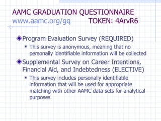 AAMC GRADUATION QUESTIONNAIRE www.aamc.org/gq   TOKEN: 4ArvR6 Program Evaluation Survey (REQUIRED) This survey is anonymous, meaning that no personally identifiable information will be collected Supplemental Survey on Career Intentions, Financial Aid, and Indebtedness (ELECTIVE) This survey includes personally identifiable information that will be used for appropriate matching with other AAMC data sets for analytical purposes 