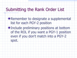 Submitting the Rank Order List Remember to designate a supplemental list for each PGY-2 position Include preliminary positions at bottom of the ROL if you want a PGY-1 position even if you don’t match into a PGY-2 spot. 