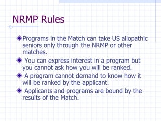 NRMP Rules Programs in the Match can take US allopathic seniors only through the NRMP or other matches. You can express interest in a program but you cannot ask how you will be ranked. A program cannot demand to know how it will be ranked by the applicant. Applicants and programs are bound by the results of the Match. 