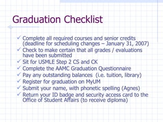 Graduation Checklist Complete all required courses and senior credits (deadline for scheduling changes – January 31, 2007) Check to make certain that all grades / evaluations have been submitted Sit for USMLE Step 2 CS and CK Complete the AAMC Graduation Questionnaire Pay any outstanding balances  (i.e. tuition, library)  Register for graduation on MyUM Submit your name, with phonetic spelling (Agnes) Return your ID badge and security access card to the Office of Student Affairs (to receive diploma) 