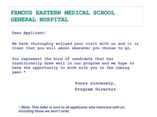 FAMOUS EASTERN MEDICAL SCHOOL GENERAL HOSPITAL Dear Applicant: We have thoroughly enjoyed your visit with us and it is clear that you will excel wherever you choose to go. You represent the kind of candidate that has traditionally done well in our program and we hope to have the opportunity to work with you in the coming year.* Yours sincerely, Program Director * (Note: This letter is sent to all applicants who interview with us, including those we won’t rank) 
