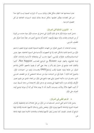 11
ّ‫فع‬ ‫بشكل‬ ‫النظام‬ ‫هذا‬ ‫استخدامها‬ ‫عدم‬‫جدا‬ ‫كثرية‬ ‫ليست‬ ‫الصفية‬ ‫ات‬‫ر‬‫يا‬‫ز‬‫ال‬ ‫أ‬ ‫بسبب‬ ‫وذلك‬ ,‫ال‬
‫التفاعل‬ ‫ات‬‫ر‬‫السبو‬ ‫لوجود‬ ‫وذلك‬ ‫مبس‬ ‫بشكل‬ ‫تنظيمها‬ ‫كن‬ ‫و‬ ‫املعلمات‬ ‫ابل‬ ‫من‬‫كل‬ ‫يف‬ ‫ية‬
‫اسية‬‫ر‬‫الد‬ ‫الفصول‬.
‫المركز‬ ‫في‬ ‫المالية‬ ‫الشؤون‬:
‫ارة‬‫ز‬‫الو‬ ‫من‬ ‫جاءت‬ ‫اء‬‫و‬‫س‬ ‫كز‬‫املر‬ ‫يساب‬ ‫يف‬ ‫تدخل‬ ‫اليت‬ ‫ال‬‫و‬‫األم‬ ‫ذلك‬ ‫يف‬ ‫مبا‬ ‫كز‬‫املر‬ ‫انية‬‫ز‬‫مي‬ ‫حتديد‬ ‫تشمل‬
‫و‬ ‫اهلبات‬‫و‬ ‫التربعات‬ ‫من‬ ‫أو‬‫آ‬‫لي‬‫ة‬‫أوجهه‬‫و‬ ‫صرفها‬,‫أي‬ ‫كذلك‬‫ة‬‫مثل‬ ‫كز‬‫للمر‬ ‫ماديا‬ ‫نفعا‬ ‫تدر‬ ‫أخرى‬ ‫يع‬‫ر‬‫مشا‬
‫املدرسي‬ ‫املقصف‬.
‫وجد‬‫ت‬‫البايث‬‫ت‬‫ا‬‫حمدود‬ ‫لة‬‫و‬‫املسئ‬ ‫احلكومية‬ ‫اجلهات‬ ‫من‬ ‫كز‬‫للمر‬ ‫التمويل‬ ‫أ‬,‫تدعم‬ ‫مل‬ ‫التعليم‬ ‫ارة‬‫ز‬‫فو‬
‫املادية‬ ‫النايية‬ ‫من‬ ‫كز‬‫املر‬‫اجليد‬ ‫بالشكل‬‫التفاع‬ ‫السبورة‬ ‫مثل‬ ‫األساسية‬ ‫ات‬‫ز‬‫التجهي‬ ‫يف‬ ‫إال‬‫ل‬‫ية‬,‫عرض‬ ‫جهاز‬
‫البيانات‬(‫الربوجكرت‬),‫اسي‬‫ر‬‫ك‬‫و‬ ‫طاوالت‬,‫أ‬‫األساسية‬ ‫وملحقاهتا‬ ‫آيل‬ ‫ياسب‬ ‫جهزة‬(‫الشاشة‬,‫الفورة‬,
‫املفاتيح‬ ‫لوية‬),‫املوجه‬ ‫اجلهاز‬‫و‬Router‫ال‬ ‫مع‬‫نامج‬‫رب‬‫املصايب‬Net Support,‫كامري‬‫ا‬
‫وثائقي‬‫ة‬(‫رام‬ ‫جدول‬ ‫يف‬ ‫موضح‬ ‫العدد‬(4) ).‫يعين‬ ‫وهذا‬‫الداعم‬‫و‬ ‫الكامل‬ ‫بالتجهيز‬ ‫ا‬‫و‬‫يقوم‬ ‫مل‬ ‫أهنم‬
‫ومشغل‬ ‫كتب‬‫و‬ ‫تعليمية‬ ‫اد‬‫و‬‫وم‬ ‫طابعة‬ ‫من‬ ‫كز‬‫للمر‬DVD‫املر‬ ‫ايتياجات‬ ‫من‬ ‫وغري‬ ‫سمات‬ ‫و‬‫كز‬.
‫كما‬ ‫التمويل‬‫و‬‫ت‬‫ر‬‫ذك‬‫ه‬‫أ‬.‫امل‬ ‫املقصف‬ ‫من‬ ‫أو‬ ‫الشخصي‬ ‫يساكا‬ ‫من‬ ‫اء‬‫و‬‫س‬ ‫التربعات‬ ‫من‬ ‫يويت‬ ‫فايزة‬‫در‬‫سي‬
‫التصوير‬ ‫ماكينة‬ ‫اء‬‫ر‬‫ش‬ ‫يف‬ ‫ساهم‬ ‫الذي‬‫و‬‫املادي‬ ‫العائد‬ ‫من‬ ‫كز‬‫املر‬ ‫عل‬ ‫بالنفع‬ ‫تعود‬ ‫اليت‬‫يق‬‫ر‬‫ط‬ ‫عن‬‫تصوير‬
‫اق‬‫ر‬‫األو‬,‫و‬‫اء‬‫ر‬‫ش‬ ‫كذلك‬‫من‬ ‫لالستفادة‬ ‫كز‬‫املر‬ ‫مدخل‬ ‫يف‬ ‫وضعت‬ ‫اليت‬ ‫القهوة‬ ‫ماكينة‬‫ييث‬ ‫البسي‬ ‫دخله‬
‫القهوة‬ ‫كوب‬ ‫أ‬,‫ياالت‬‫ر‬ ‫بثالثة‬‫األمينة‬ ‫وصريت‬‫أي‬ ‫هناك‬ ‫يوجد‬ ‫ال‬ ‫بونه‬‫آلية‬‫توضح‬ ‫انية‬‫ز‬‫مي‬ ‫أو‬‫أوجه‬
‫ال‬‫صرف‬‫عل‬‫ا‬‫كز‬‫ملر‬.
‫المركز‬ ‫في‬ ‫الفني‬ ‫الدعم‬:
‫للمستفيد‬ ‫املستمر‬ ‫الفين‬ ‫الدعم‬ ‫تقدم‬ ‫يشمل‬‫ات‬‫العامال‬ ‫ابل‬ ‫من‬ ‫كز‬‫املر‬ ‫من‬‫ت‬‫إلعمال‬ ‫التخطي‬‫و‬ ‫فيه‬
‫ي‬‫ر‬‫الدو‬ ‫الصيانة‬‫الشا‬‫و‬ ‫ة‬‫كز‬‫املر‬ ‫ارد‬‫و‬‫وم‬ ‫ألجهزة‬ ‫ملة‬,‫ت‬ ‫كذلك‬‫و‬ ‫اجلديدة‬ ‫األجهزة‬ ‫استالم‬‫و‬ ‫ين‬‫ز‬‫وخت‬ ‫وفح‬‫راية‬
‫الرامية‬ ‫املصادر‬ ‫أو‬ ‫امج‬‫رب‬‫ال‬,‫الق‬‫و‬ ‫املعدات‬‫و‬ ‫األجهزة‬ ‫توفري‬ ‫يتضمن‬ ‫كما‬‫املن‬ ‫املهام‬ ‫لتنفيذ‬ ‫الالزمة‬ ‫اعات‬‫ا‬‫طة‬
‫ك‬‫ن‬.
 