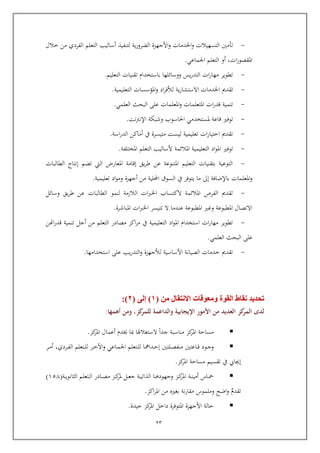 22
-‫األجه‬‫و‬ ‫اخلدمات‬‫و‬ ‫التسهيالت‬ ‫تومني‬‫خالل‬ ‫من‬ ‫الفردي‬ ‫التعلم‬ ‫أساليب‬ ‫لتنفيذ‬ ‫ية‬‫ر‬‫الضرو‬ ‫زة‬
‫ات‬‫ر‬‫املقصو‬,‫اجلماعي‬ ‫التعلم‬ ‫أو‬.
-‫التعليم‬ ‫تقنيات‬ ‫باستخدام‬ ‫ووسائلها‬ ‫يس‬‫ر‬‫التد‬ ‫ات‬‫ر‬‫مها‬ ‫تطوير‬.
-‫اخلدمات‬ ‫تقدمي‬‫ية‬‫ر‬‫االستشا‬‫التعليمية‬ ‫املؤسسات‬‫و‬ ‫اد‬‫ر‬‫لألف‬.
-‫العلمي‬ ‫البحث‬ ‫عل‬ ‫املعلمات‬‫و‬ ‫املتعلمات‬ ‫ات‬‫ر‬‫اد‬ ‫تنمية‬.
-‫ااعة‬ ‫توفري‬‫ملستخدمي‬‫نت‬‫رت‬‫اإلن‬ ‫وشبكة‬ ‫احلاسوب‬.
-‫اسة‬‫ر‬‫الد‬ ‫أماكن‬ ‫يف‬ ‫متيسرة‬ ‫ليست‬ ‫تعليمية‬ ‫ات‬‫ر‬‫اختيا‬ ‫تقدمي‬.
-‫املختلفة‬ ‫التعلم‬ ‫ألساليب‬ ‫املالئمة‬ ‫التعليمية‬ ‫اد‬‫و‬‫امل‬ ‫توفري‬.
-‫الطالبات‬ ‫إنتاج‬ ‫تضم‬ ‫اليت‬ ‫املعارض‬ ‫إاامة‬ ‫يق‬‫ر‬‫ط‬ ‫عن‬ ‫املتنوعة‬ ‫التعليم‬ ‫بتقنيات‬ ‫التوعية‬
‫باإلضافة‬ ‫املعلمات‬‫و‬‫إىل‬‫ا‬ ‫السوق‬ ‫يف‬ ‫يتوفر‬ ‫ما‬‫تعليمية‬ ‫اد‬‫و‬‫وم‬ ‫أجهزة‬ ‫من‬ ‫حمللية‬.
-‫ال‬ ‫لنمو‬ ‫الالزمة‬ ‫ات‬‫رب‬‫اخل‬ ‫الكتساب‬ ‫املالئمة‬ ‫الفرص‬ ‫تقدمي‬‫طالبات‬‫وسائل‬ ‫يق‬‫ر‬‫ط‬ ‫عن‬
‫املباشرة‬ ‫ات‬‫رب‬‫اخل‬ ‫تتيسر‬ ‫ال‬ ‫عندما‬ ‫املطبوعة‬ ‫وغري‬ ‫املطبوعة‬ ‫االتصال‬.
-‫اهتن‬‫ر‬‫اد‬ ‫تنمية‬ ‫أجل‬ ‫من‬ ‫التعلم‬ ‫مصادر‬ ‫اكز‬‫ر‬‫م‬ ‫يف‬ ‫التعليمية‬ ‫اد‬‫و‬‫امل‬ ‫استخدام‬ ‫ات‬‫ر‬‫مها‬ ‫تطوير‬
‫الب‬ ‫عل‬‫العلمي‬ ‫حث‬.
-‫استخدامها‬ ‫عل‬ ‫يب‬‫ر‬‫التد‬‫و‬ ‫لألجهزة‬ ‫األساسية‬ ‫الصيانة‬ ‫خدمات‬ ‫تقدمي‬.
‫تحديد‬‫القوة‬ ‫نقاط‬‫ومعوقات‬‫االنتقال‬‫من‬(1)‫إلى‬(2:)
‫كز‬‫للمر‬ ‫والداعمة‬ ‫اإليجابية‬ ‫األمور‬ ‫من‬ ‫العديد‬ ‫كز‬‫المر‬ ‫لدى‬,‫أهمها‬ ‫ومن‬:
‫كز‬‫املر‬ ‫أعمال‬ ‫عدم‬ ‫مبا‬ ‫الستغالهلا‬ ‫جدا‬ ‫مناسبة‬ ‫كز‬‫املر‬ ‫مساية‬.
‫ربا‬‫رب‬‫ا‬ ‫ربود‬‫رب‬‫ج‬‫و‬‫ربردي‬‫رب‬‫ف‬‫ال‬ ‫ربتعلم‬‫رب‬‫ل‬‫ل‬ ‫ربر‬‫رب‬‫خ‬‫اآل‬‫و‬ ‫رباعي‬‫رب‬‫م‬‫اجل‬ ‫ربتعلم‬‫رب‬‫ل‬‫ل‬ ‫ربدامها‬‫رب‬‫ي‬‫إ‬ ‫ربلتني‬‫رب‬‫ص‬‫منف‬ ‫عتني‬,‫ربر‬‫رب‬‫م‬‫أ‬
‫كز‬‫املر‬ ‫مساية‬ ‫تقسيم‬ ‫يف‬ ‫إجيايب‬.
‫ربة‬‫رب‬‫ي‬‫الثانو‬ ‫ربتعلم‬‫رب‬‫ل‬‫ا‬ ‫ربادر‬‫رب‬‫ص‬‫م‬ ‫ربز‬‫رب‬‫ك‬‫ملر‬ ‫ربل‬‫رب‬‫ع‬‫ج‬ ‫ربة‬‫رب‬‫ي‬‫الذات‬ ‫ربا‬‫رب‬‫ه‬‫وجهود‬ ‫ربز‬‫رب‬‫ك‬‫املر‬ ‫ربة‬‫رب‬‫ن‬‫أمي‬ ‫رباس‬‫رب‬‫مح‬(651)
‫تقدم‬‫اكز‬‫ر‬‫امل‬ ‫من‬ ‫بغري‬ ‫نة‬‫ر‬‫مقا‬ ‫وملموس‬ ‫اضح‬‫و‬.
‫جيدة‬ ‫كز‬‫املر‬ ‫داخل‬ ‫املتوفرة‬ ‫األجهزة‬ ‫يالة‬.
 