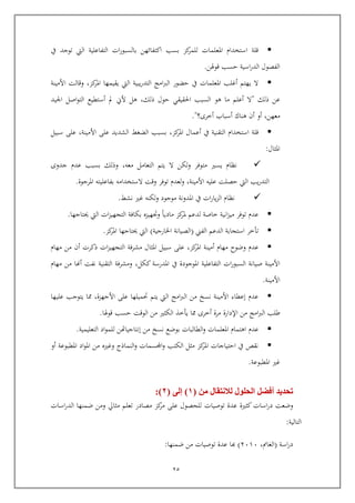 25
‫يف‬ ‫توجد‬ ‫اليت‬ ‫التفاعلية‬ ‫ات‬‫ر‬‫بالسبو‬ ‫اكتفائهن‬ ‫بسب‬ ‫كز‬‫للمر‬ ‫املعلمات‬ ‫استخدام‬ ‫الة‬
‫اوهلن‬ ‫يسب‬ ‫اسية‬‫ر‬‫الد‬ ‫الفصول‬.
‫يقي‬ ‫اليت‬ ‫يبية‬‫ر‬‫التد‬ ‫امج‬‫رب‬‫ال‬ ‫يضور‬ ‫يف‬ ‫املعلمات‬ ‫أغلب‬ ‫يهتم‬ ‫ال‬‫كز‬‫املر‬ ‫مها‬,‫األمينة‬ ‫واالت‬
‫ذلك‬ ‫عن‬"‫أعلم‬ ‫ال‬‫هو‬ ‫ما‬‫ذلك‬ ‫يول‬ ‫احلقيقي‬ ‫السبب‬,‫ال‬ ‫أستطيع‬ ‫مل‬ ‫ألين‬ ‫هل‬‫اصل‬‫و‬‫ت‬‫اجليد‬
‫معهن‬,‫أ‬ ‫أو‬‫أسباب‬ ‫هناك‬‫أخرى؟‬."
‫كز‬‫املر‬ ‫أعمال‬ ‫يف‬ ‫التقنية‬ ‫استخدام‬ ‫الة‬,‫األمينة‬ ‫عل‬ ‫الشديد‬ ‫الضغ‬ ‫بسبب‬,‫سبيل‬ ‫عل‬
‫املثال‬:
‫التعامل‬ ‫يتم‬ ‫ال‬ ‫ولكن‬ ‫متوفر‬ ‫يسري‬ ‫نظام‬‫معه‬,‫جدوى‬ ‫عدم‬ ‫بسبب‬ ‫وذلك‬
‫األمينة‬ ‫عليه‬ ‫يصلت‬ ‫اليت‬ ‫يب‬‫ر‬‫التد‬,‫املرجوة‬ ‫بفاعليته‬ ‫الستخدامه‬ ‫وات‬ ‫توفر‬ ‫لعدم‬‫و‬.
‫نش‬ ‫غري‬ ‫لكنه‬‫و‬ ‫موجود‬ ‫املدونة‬ ‫يف‬ ‫ات‬‫ر‬‫يا‬‫ز‬‫ال‬ ‫نظام‬.
‫حيتاجها‬ ‫اليت‬ ‫ات‬‫ز‬‫التجهي‬ ‫بكافة‬ ‫وجتهيز‬ ‫ماديا‬ ‫كز‬‫ملر‬ ‫لدعم‬ ‫خاصة‬ ‫انية‬‫ز‬‫مي‬ ‫توفر‬ ‫عدم‬.
‫توخر‬‫الفين‬ ‫الدعم‬ ‫استجابة‬(‫الصيان‬‫ة‬‫اخلارجية‬)‫كز‬‫املر‬ ‫حيتاجها‬ ‫اليت‬.
‫كز‬‫املر‬ ‫أمينة‬ ‫مهام‬ ‫وضوح‬ ‫عدم‬,‫مهام‬ ‫من‬ ‫أ‬ ‫ذكرت‬ ‫ات‬‫ز‬‫التجهي‬ ‫مشرفة‬ ‫املثال‬ ‫سبيل‬ ‫عل‬
‫ككل‬‫املدرسة‬ ‫يف‬ ‫املوجودة‬ ‫التفاعلية‬ ‫ات‬‫ر‬‫السبو‬ ‫صيانة‬ ‫األمينة‬,‫مهام‬ ‫من‬ ‫أهنا‬ ‫نفت‬ ‫التقنية‬ ‫ومشرفة‬
‫األمينة‬.
‫حتميله‬ ‫يتم‬ ‫اليت‬ ‫امج‬‫رب‬‫ال‬ ‫من‬ ‫نسخ‬ ‫األمينة‬ ‫إعطاء‬ ‫عدم‬‫األجهزة‬ ‫عل‬ ‫ا‬,‫ا‬‫يتوجب‬‫عليها‬
‫من‬ ‫امج‬‫رب‬‫ال‬ ‫طلب‬‫اإلدارة‬‫اوهلا‬ ‫يسب‬ ‫الوات‬ ‫من‬ ‫الكثري‬ ‫يوخذ‬ ‫ا‬ ‫أخرى‬ ‫مرة‬.
‫عدم‬‫التعليمية‬ ‫اد‬‫و‬‫للم‬ ‫إنتاجياهتن‬ ‫من‬ ‫نسخ‬ ‫بوضع‬ ‫الطالبات‬‫و‬ ‫املعلمات‬ ‫اهتمام‬.
‫وغري‬ ‫النماذج‬‫و‬ ‫اجملسمات‬‫و‬ ‫الكتب‬ ‫مثل‬ ‫كز‬‫املر‬ ‫ايتياجات‬ ‫يف‬ ‫نق‬‫أو‬ ‫املطبوعة‬ ‫اد‬‫و‬‫امل‬ ‫من‬
‫امل‬ ‫غري‬‫طبوعة‬.
‫من‬ ‫لالنتقال‬ ‫الحلول‬ ‫أفضل‬ ‫تحديد‬(1)‫إلى‬(2:)
‫كثرية‬‫اسات‬‫ر‬‫د‬ ‫وضعت‬‫توصيات‬ ‫عدة‬‫اسات‬‫ر‬‫الد‬ ‫ضمنها‬ ‫ومن‬ ‫مثايل‬ ‫تعلم‬ ‫مصادر‬ ‫كز‬‫مر‬ ‫عل‬ ‫للحصول‬
‫التالية‬:
‫اسة‬‫ر‬‫د‬(‫الغامن‬,4565)‫ضمنها‬ ‫من‬ ‫توصيات‬ ‫عدة‬ ‫كا‬:
 