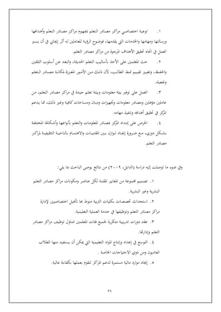26
6.‫ربدافها‬‫رب‬‫ه‬‫أ‬‫و‬ ‫ربتعلم‬‫رب‬‫ل‬‫ا‬ ‫ربادر‬‫رب‬‫ص‬‫م‬ ‫ربز‬‫رب‬‫ك‬‫ا‬‫ر‬‫م‬ ‫ربوم‬‫رب‬‫ه‬‫مبف‬ ‫ربتعلم‬‫رب‬‫ل‬‫ا‬ ‫ربادر‬‫رب‬‫ص‬‫م‬ ‫ربز‬‫رب‬‫ك‬‫ا‬‫ر‬‫م‬ ‫ربي‬‫رب‬‫ص‬‫اختصا‬ ‫ربة‬‫رب‬‫ي‬‫توع‬
‫و‬‫يقدمها‬ ‫اليت‬ ‫اخلدمات‬‫و‬ ‫ومهامها‬ ‫رسالتها‬,‫ربري‬‫س‬‫ي‬ ‫أ‬ ‫يف‬ ‫ربايب‬‫جي‬‫إ‬ ‫ربر‬‫ث‬‫أ‬ ‫ربه‬‫ل‬ ‫رباملني‬‫ع‬‫لل‬ ‫ربة‬‫ي‬‫الرؤ‬ ‫ربوح‬‫ض‬‫فو‬
‫التعلم‬ ‫مصادر‬ ‫اكز‬‫ر‬‫م‬ ‫من‬ ‫املرجوة‬ ‫األهداف‬ ‫حتقيق‬ ‫اجتا‬ ‫يف‬ ‫العمل‬.
4.‫ربة‬‫ث‬‫احلدي‬ ‫ربتعلم‬‫ل‬‫ا‬ ‫بوساليب‬ ‫األخذ‬ ‫عل‬ ‫املعلمني‬ ‫يث‬,‫ربن‬‫ع‬ ‫ربد‬‫ع‬‫الب‬‫و‬‫ربلوب‬‫س‬‫أ‬‫ربني‬‫ق‬‫التل‬
‫ربظ‬‫رب‬‫رب‬‫رب‬‫ف‬‫احل‬‫و‬,‫ربب‬‫رب‬‫رب‬‫رب‬‫ل‬‫الطا‬ ‫رب‬‫رب‬‫رب‬‫رب‬‫من‬ ‫ربيم‬‫رب‬‫رب‬‫رب‬‫ي‬‫تق‬ ‫ربري‬‫رب‬‫رب‬‫رب‬‫ي‬‫وتغ‬,‫ربك‬‫رب‬‫رب‬‫رب‬‫ل‬‫ذ‬ ‫أل‬‫ربتعلم‬‫رب‬‫رب‬‫رب‬‫ل‬‫ا‬ ‫ربادر‬‫رب‬‫رب‬‫رب‬‫ص‬‫م‬ ‫ربة‬‫رب‬‫رب‬‫رب‬‫ن‬‫ملكا‬ ‫ربززة‬‫رب‬‫رب‬‫رب‬‫ع‬‫امل‬ ‫ربور‬‫رب‬‫رب‬‫رب‬‫م‬‫األ‬ ‫ربن‬‫رب‬‫رب‬‫رب‬‫م‬
‫وتفعيله‬.
4.‫ربتعلم‬‫ل‬‫ا‬ ‫ربادر‬‫ص‬‫م‬ ‫ربز‬‫ك‬‫ا‬‫ر‬‫م‬ ‫يف‬ ‫ربدة‬‫ي‬‫ج‬ ‫ربم‬‫ل‬‫تع‬ ‫ربة‬‫ئ‬‫وبي‬ ‫معلومات‬ ‫بيئة‬ ‫توفري‬ ‫عل‬ ‫العمل‬,‫ربن‬‫م‬
‫ربك‬‫ل‬‫ذ‬ ‫ربري‬‫غ‬‫و‬ ‫ربة‬‫ي‬‫كاف‬‫ربايات‬‫س‬‫وم‬ ‫ربا‬‫ب‬‫وم‬ ‫ات‬‫ز‬‫وجتهي‬ ‫معلومات‬ ‫ومصادر‬ ‫مؤهلني‬ ‫عاملني‬,‫ربدعم‬‫ي‬ ‫ربا‬
‫مهامه‬ ‫وتنفيذ‬ ‫أهدافه‬ ‫حتقيق‬ ‫يف‬ ‫كز‬‫املر‬.
3.‫مب‬ ‫ربز‬‫ك‬‫املر‬ ‫ربداد‬‫م‬‫إ‬ ‫عل‬ ‫احلرص‬‫ربة‬‫ف‬‫املختل‬ ‫ربكاهلا‬‫ش‬‫أ‬‫و‬ ‫ربا‬‫ه‬‫اع‬‫و‬‫بون‬ ‫ربتعلم‬‫ل‬‫ا‬‫و‬ ‫ربات‬‫م‬‫املعلو‬ ‫ربادر‬‫ص‬
‫دوري‬ ‫ربكل‬‫رب‬‫رب‬‫رب‬‫ش‬‫ب‬,‫ربز‬‫رب‬‫رب‬‫رب‬‫ك‬‫ا‬‫ر‬‫مل‬ ‫ربة‬‫رب‬‫رب‬‫رب‬‫ي‬‫التثقيف‬ ‫ربة‬‫رب‬‫رب‬‫رب‬‫ي‬‫بالناي‬ ‫ربام‬‫رب‬‫رب‬‫رب‬‫م‬‫االهت‬‫و‬ ‫ربات‬‫رب‬‫رب‬‫رب‬‫ي‬‫املقتن‬ ‫ربني‬‫رب‬‫رب‬‫رب‬‫ب‬ ‫از‬‫و‬‫رب‬‫رب‬‫رب‬‫رب‬‫ت‬ ‫رباد‬‫رب‬‫رب‬‫رب‬‫جي‬‫إ‬ ‫ربرورة‬‫رب‬‫رب‬‫رب‬‫ض‬ ‫ربع‬‫رب‬‫رب‬‫رب‬‫م‬
‫التعلم‬ ‫مصادر‬.
‫ويف‬‫ضوء‬‫ما‬‫توصلت‬‫إليه‬‫اسة‬‫ر‬‫د‬(‫الدايل‬,4559)‫من‬‫نتائج‬‫يوص‬‫البايث‬‫مبا‬‫يلي‬:
6.‫تصميم‬‫موعة‬‫من‬‫املعايري‬‫املقننة‬‫لك‬‫ل‬‫عناصر‬‫ومكونات‬‫اكز‬‫ر‬‫م‬‫مصادر‬‫التعلم‬
‫ية‬‫ر‬‫البش‬‫وغري‬‫ية‬‫ر‬‫البش‬.
4.‫استحداث‬‫ختصصات‬‫بكليات‬‫بية‬‫رت‬‫ال‬‫منوط‬‫كا‬‫توهيل‬‫اختصاصيني‬‫إلدارة‬
‫اكز‬‫ر‬‫م‬‫مصادر‬‫التعلم‬‫وتوظيفها‬‫يف‬‫خدمة‬‫العملية‬‫التعليمية‬.
4.‫عقد‬‫ات‬‫ر‬‫دو‬‫يبية‬‫ر‬‫تد‬‫متكررة‬‫جلميع‬‫فئات‬‫املعلمني‬‫تتناول‬‫توظيف‬‫اكز‬‫ر‬‫م‬‫مصادر‬
‫التعلم‬‫هتا‬‫ر‬‫وإدا‬.
3.‫التوسع‬‫يف‬‫إعداد‬‫وإنتاج‬‫اد‬‫و‬‫امل‬‫التعليمية‬‫اليت‬‫كن‬‫أ‬‫يستفيد‬‫منها‬‫الطالب‬
‫العاديو‬‫ومن‬‫ذوي‬‫االيتياجات‬‫اخلاصة‬.
5.‫إجياد‬‫ارد‬‫و‬‫م‬‫مالية‬‫مستمرة‬‫لدعم‬‫اكز‬‫ر‬‫امل‬‫لتقوم‬‫بعملها‬‫بكفاءة‬‫عالية‬.
 