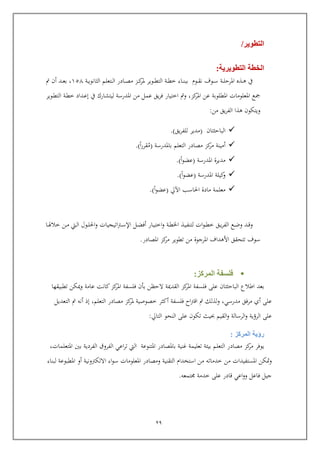 29
‫التطوير‬/
‫التطويرية‬ ‫الخطة‬:
‫ربذ‬‫رب‬‫ه‬ ‫يف‬‫ربة‬‫رب‬‫ل‬‫املري‬‫ربو‬‫رب‬‫س‬‫ف‬‫ن‬‫ربوم‬‫رب‬‫ق‬‫ربتعلم‬‫رب‬‫ل‬‫ا‬ ‫ربادر‬‫رب‬‫ص‬‫م‬ ‫ربز‬‫رب‬‫ك‬‫ملر‬ ‫ربوير‬‫رب‬‫ط‬‫الت‬ ‫ربة‬‫رب‬‫ط‬‫خ‬ ‫رباء‬‫رب‬‫ن‬‫بب‬‫ربة‬‫رب‬‫ي‬‫الثانو‬651‫ربد‬‫رب‬‫ع‬‫ب‬ ,‫مت‬ ‫أ‬
‫كز‬‫املر‬ ‫عن‬ ‫املطلوبة‬ ‫املعلومات‬ ‫كع‬,‫و‬‫مت‬‫ربوير‬‫ط‬‫الت‬ ‫ربة‬‫ط‬‫خ‬ ‫ربداد‬‫ع‬‫إ‬ ‫يف‬ ‫ليتشارك‬ ‫املدرسة‬ ‫من‬ ‫عمل‬ ‫يق‬‫ر‬‫ف‬ ‫اختيار‬
‫من‬ ‫يق‬‫ر‬‫الف‬ ‫هذا‬ ‫ويتكو‬:
‫البايث‬‫تا‬(‫يق‬‫ر‬‫للف‬ ‫مدير‬.)
‫أمين‬‫ة‬‫باملدرسة‬ ‫التعلم‬ ‫مصادر‬ ‫كز‬‫مر‬(‫م‬‫ا‬‫ر‬‫قر‬.)
‫م‬‫دير‬‫ة‬‫املدرسة‬(‫ا‬‫و‬‫عض‬.)
‫كيل‬‫و‬‫ة‬‫املدرسة‬(‫ا‬‫و‬‫عض‬.)
‫معلم‬‫ة‬‫اآليل‬ ‫احلاسب‬ ‫مادة‬(‫ا‬‫و‬‫عض‬.)
‫ربع‬‫رب‬‫ض‬‫و‬ ‫ربد‬‫رب‬‫ا‬‫و‬‫ربق‬‫رب‬‫ي‬‫ر‬‫الف‬‫ربا‬‫رب‬‫هل‬‫خال‬ ‫ربن‬‫رب‬‫م‬ ‫ربيت‬‫رب‬‫ل‬‫ا‬ ‫ربول‬‫رب‬‫ل‬‫احل‬‫و‬ ‫اتيجيات‬‫رت‬‫رب‬‫رب‬‫س‬‫اإل‬ ‫ربل‬‫رب‬‫ض‬‫أف‬ ‫ربار‬‫رب‬‫ي‬‫اخت‬‫و‬ ‫ربة‬‫رب‬‫ط‬‫اخل‬ ‫ربذ‬‫رب‬‫ي‬‫لتنف‬ ‫ات‬‫و‬‫رب‬‫رب‬‫ط‬‫خ‬
‫املرجوة‬ ‫األهداف‬ ‫تتحقق‬ ‫سوف‬‫من‬‫املصادر‬ ‫كز‬‫مر‬ ‫تطوير‬.
‫المركز‬ ‫فلسفة‬:
‫البايثت‬ ‫اطالع‬ ‫بعد‬‫ا‬‫فلسف‬ ‫عل‬‫ة‬ ‫القد‬ ‫كز‬‫املر‬ ‫ة‬‫عامة‬ ‫كانت‬‫كز‬‫املر‬ ‫فلسفة‬ ‫بو‬ ‫اليظن‬‫تطبيقها‬ ‫كن‬ ‫و‬
‫مدرسي‬ ‫مرفق‬ ‫أي‬ ‫عل‬,‫لذلك‬‫و‬‫فلسفة‬ ‫اح‬‫رت‬‫اا‬ ‫مت‬‫أكثر‬‫خصو‬‫ص‬‫التعل‬ ‫مصادر‬ ‫كز‬‫ملر‬ ‫ية‬‫م‬,‫أنه‬ ‫إذ‬‫التعديل‬ ‫مت‬
‫القيم‬‫و‬ ‫الرسالة‬‫و‬ ‫الرؤية‬ ‫عل‬‫التايل‬ ‫النحو‬ ‫عل‬ ‫تكو‬ ‫حبيث‬:
‫المركز‬ ‫رؤية‬:
‫تعلي‬ ‫بيئة‬ ‫التعلم‬ ‫مصادر‬ ‫كز‬‫مر‬ ‫يوفر‬‫مة‬‫باملصادر‬ ‫غنية‬‫املتنوعة‬‫اع‬‫ر‬‫ت‬ ‫اليت‬‫املتعلم‬ ‫بني‬ ‫الفردية‬ ‫الفروق‬ ‫ي‬‫ا‬‫ت‬,
‫املستفي‬ ‫متكن‬‫و‬‫د‬‫ات‬‫خدماته‬ ‫من‬‫استخدام‬ ‫من‬‫التقنية‬‫املعلومات‬ ‫ومصادر‬‫اء‬‫و‬‫س‬‫االلكرتونية‬‫املطبوعة‬ ‫أو‬‫لبناء‬
‫تمعه‬ ‫خدمة‬ ‫عل‬ ‫اادر‬ ‫اعي‬‫و‬‫و‬ ‫فاعل‬ ‫جيل‬.
 