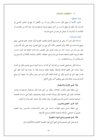 22
‫المادية‬ ‫المتطلبات‬:
‫أوال‬:‫الموقع‬:
‫أن‬ ‫نرى‬ ‫ولكن‬ ‫مناسب‬ ‫كز‬‫املر‬ ‫مواع‬ ‫أ‬ ‫األمينة‬ ‫ذكرت‬‫ه‬‫من‬‫األرضي‬ ‫الطابق‬ ‫يف‬ ‫يقع‬ ‫أ‬ ‫األفضل‬‫يف‬
‫املدرسة‬,‫وصول‬ ‫تسهيل‬ ‫أجل‬ ‫من‬ ‫مناسب‬ ‫مواع‬ ‫يف‬ ‫يكو‬ ‫أ‬‫و‬‫املستفيدات‬‫أو‬ ‫املعلمات‬ ‫من‬ ‫كا‬‫اء‬‫و‬‫س‬ ‫إليه‬
‫أو‬ ‫الطالبات‬‫أو‬ ‫يات‬‫ر‬‫اإلدا‬‫غريه‬‫ن‬‫املدرسة‬ ‫ج‬‫خار‬ ‫من‬ ‫هم‬ ‫ن‬.
‫ثانيا‬:‫المساحة‬:
‫العص‬ ‫املعايري‬‫و‬ ‫املبادئ‬ ‫تصميمها‬ ‫يف‬ ‫اع‬‫ر‬‫ي‬ ‫أ‬ ‫جيب‬ ‫كز‬‫املر‬ ‫مساية‬‫منوذجي‬ ‫تعلم‬ ‫مصادر‬ ‫كز‬‫ملر‬ ‫ية‬‫ر‬,‫يهتم‬
‫املكا‬ ‫يف‬ ‫املسايات‬ ‫يع‬‫ز‬‫بتو‬(‫العمل‬ ‫اع‬‫و‬‫أن‬ ‫من‬ ‫نوع‬ ‫ألي‬ ‫مكا‬ ‫ختصي‬ ‫أي‬.)‫ليس‬‫و‬ ‫اائم‬ ‫كز‬‫مر‬ ‫عل‬ ‫وبناء‬
‫جديد‬ ‫من‬ ‫بناء‬ ‫يتم‬ ‫كز‬‫مر‬,‫افر‬‫و‬‫املت‬ ‫املسايات‬ ‫ختصي‬ ‫عل‬ ‫تعديل‬ ‫اء‬‫ر‬‫إج‬ ‫من‬ ‫البد‬‫تناسب‬ ‫حبيث‬ ‫فيه‬ ‫ة‬
‫املرسومة‬ ‫اخلطة‬‫مثل‬ ‫متعددة‬ ‫بونشطة‬ ‫للقيام‬(‫اال‬‫ستماع‬,‫املطالعة‬,‫الكالم‬,‫أو‬ ‫األفالم‬ ‫مشاهدة‬‫االستماع‬‫إىل‬
‫التسجيالت‬,‫أو‬‫رسم‬‫الشفافيات‬.)...
‫فئة‬ ‫من‬ ‫صنف‬‫ت‬ ‫فهي‬ ‫جيدة‬ ‫كز‬‫املر‬ ‫مساية‬(‫أ‬),‫كز‬‫املر‬ ‫بتقسيم‬ ‫تسمح‬ ‫كبرية‬‫مساية‬ ‫ذو‬ ‫أهنا‬ ‫أي‬‫إىل‬‫أاسام‬
‫أ‬ ‫إليه‬ ‫سعت‬ ‫ما‬ ‫وهذا‬ ‫وسلسة‬ ‫منظمة‬ ‫يقة‬‫ر‬‫بط‬ ‫أنشطته‬‫و‬ ‫أهدافه‬ ‫حتقيق‬ ‫عل‬ ‫تساعد‬ ‫معينة‬‫اليت‬ ‫كز‬‫املر‬ ‫مينة‬
‫كز‬‫املر‬ ‫تقسيم‬ ‫يف‬ ‫ذايت‬ ‫جبهد‬ ‫اامت‬‫إىل‬‫معني‬ ‫دور‬ ‫اسم‬ ‫لكل‬ ‫تلفة‬ ‫أاسام‬,‫وضع‬ ‫يف‬ ‫اجتهدنا‬ ‫هنا‬ ‫لكن‬‫و‬
‫معىن‬ ‫وذو‬ ‫هادفة‬ ‫مبسميات‬ ‫أاسام‬‫أكرب‬ ‫وبتنظيم‬,‫كاآليت‬‫وهي‬:
‫ا‬‫ال‬‫أو‬:‫اإلدارة‬ ‫قسم‬‫واالستقبال‬:
‫استقبا‬‫و‬ ‫كز‬‫املر‬ ‫إدارة‬ ‫أجل‬ ‫من‬ ‫كز‬‫باملر‬ ‫العامالت‬ ‫مكاتب‬ ‫تضم‬ ‫منطقة‬ ‫هي‬‫اء‬‫ر‬‫وإج‬ ‫املستفيدات‬ ‫ل‬
‫كز‬‫املر‬ ‫حيتاجها‬ ‫اليت‬ ‫الفنية‬ ‫املعاجلات‬‫وتصليحها‬ ‫اد‬‫و‬‫امل‬‫و‬ ‫املعدات‬ ‫وصيانة‬,‫صصة‬ ‫مساية‬ ‫هي‬ ‫أيضا‬‫و‬
‫الفهرسة‬‫و‬ ‫التسليم‬‫و‬ ‫الشحن‬ ‫عمليات‬ ‫فيها‬ ‫تتم‬.‫تعلم‬ ‫مصادر‬ ‫كز‬‫مر‬ ‫يفتقد‬ ‫وهذا‬(651)‫الثانوية‬.
‫ا‬‫ا‬‫ثاني‬:‫قسم‬‫يب‬‫ر‬‫والتد‬ ‫التعليم‬:
‫تس‬ ‫طاوالت‬ ‫وجود‬ ‫تشمل‬ ‫منطقة‬ ‫هي‬‫االجتماعات‬ ‫اء‬‫ر‬‫إج‬ ‫عل‬ ‫اعد‬,‫للتعليم‬ ‫اء‬‫و‬‫س‬ ‫يس‬‫ر‬‫التد‬‫و‬
‫اجلماعي‬ ‫أو‬ ‫الفردي‬,‫أمكنة‬‫و‬‫األشرط‬ ‫استماع‬‫و‬ ‫األفالم‬ ‫ملشاهدة‬‫ة‬.
‫ا‬‫ا‬‫ثالث‬:‫التعليمية‬ ‫المواد‬ ‫وإنتاج‬ ‫تصميم‬ ‫قسم‬:
‫عل‬ ‫يعمل‬ ‫اسم‬‫تصميم‬‫وإنتاج‬‫كيع‬‫اع‬‫و‬‫أن‬‫اد‬‫و‬‫امل‬‫التعليمية‬‫التقليدية‬‫االلكرتونية‬‫و‬‫مثل‬:
 