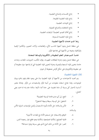 24
•‫إنتاج‬‫اجملسمات‬‫النماذ‬‫و‬‫ج‬‫التعليمية‬.
•‫إنتاج‬‫اد‬‫و‬‫امل‬‫التعليمية‬‫املطبوعة‬.
•‫إنتاج‬‫اللويات‬‫التعليمية‬.
•‫إنتاج‬‫الشفافيات‬‫ائح‬‫ر‬‫الش‬‫و‬‫الضوئية‬.
•‫إنتاج‬‫أفالم‬‫الفيديو‬‫التعليمية‬/‫التعليمية‬ ‫يات‬ ‫الرب‬.
•‫إنتاج‬‫اد‬‫و‬‫امل‬‫التعليمية‬‫املسموعة‬.
‫ا‬‫ا‬‫ابع‬‫ر‬:‫التعليمية‬ ‫األجهزة‬ ‫خدمات‬ ‫قسم‬:
‫تشم‬ ‫منطقة‬ ‫هي‬‫وجود‬ ‫ل‬‫اآليل‬ ‫احلاسب‬ ‫أجهزة‬,‫الطابع‬‫و‬‫ات‬‫وآال‬ ,‫ت‬‫الرامية‬ ‫ا‬‫ري‬‫الكام‬‫و‬ ,‫التصوير‬
‫الوثائقية‬‫و‬,‫حيتاج‬ ‫اليت‬ ‫األجهزة‬ ‫من‬ ‫وغريها‬‫كز‬‫املر‬ ‫ها‬.
‫ا‬‫ا‬‫خامس‬:‫المطبوعة‬ ‫التعلم‬ ‫مصادر‬ ‫قسم‬‫المتعددة‬ ‫والوسائط‬ ‫االلكترونية‬ ‫و‬:
‫وجود‬ ‫تشمل‬ ‫منطقة‬ ‫هي‬(‫املفهرسة‬ ‫للبطااات‬ ‫انة‬‫ز‬‫خ‬,‫للكتب‬ ‫رفوف‬,‫يات‬‫ر‬‫الدو‬,‫امللفات‬,‫ويدات‬
‫ية‬‫ر‬‫البص‬‫و‬ ‫السمعية‬ ‫اد‬‫و‬‫امل‬ ‫ين‬‫ز‬‫بتخ‬ ‫خاصة‬,‫مت‬ ‫اليت‬ ‫التعليمية‬ ‫اد‬‫و‬‫امل‬ ‫ين‬‫ز‬‫لتخ‬ ‫انة‬‫ز‬‫وخ‬‫إنتاجها‬‫أو‬ ‫مطبوعة‬ ‫اء‬‫و‬‫س‬
‫مطبوعة‬ ‫غري‬(‫إ‬‫لكرتونية‬)‫مضغوطة‬ ‫اص‬‫ر‬‫أا‬ ‫شكل‬ ‫عل‬‫أ‬‫و‬‫غري‬.)
‫ثالثا‬:‫التعليمية‬ ‫األجهزة‬:
‫أو‬ ‫األجهزة‬ ‫من‬ ‫االيتياجات‬ ‫حتديد‬ ‫يتم‬‫وجود‬ ‫عل‬ ‫بناء‬ ‫التعليمية‬ ‫اد‬‫و‬‫امل‬‫نظ‬‫وبيا‬ ‫باجلرد‬ ‫يقوم‬ ‫ام‬
‫املوجودات‬,‫كز‬‫املر‬ ‫من‬ ‫املستفيدات‬‫و‬ ‫كز‬‫املر‬ ‫أمينة‬ ‫من‬ ‫معلومات‬ ‫استفتاء‬ ‫حيتاج‬ ‫وهذا‬.‫معايري‬ ‫وهناك‬
‫سالمة‬ ‫ذكرها‬ ‫كما‬ ‫يدة‬ ‫عل‬ ‫تعليمية‬ ‫مادة‬ ‫أو‬ ‫وسيلة‬ ‫كل‬ ‫الختيار‬ ‫أساسية‬‫عام‬(6365‫رب‬‫ه‬),‫وهي‬
‫كالتايل‬:
6.‫النفع‬:‫إىل‬‫التعليمية؟‬ ‫الوسيلة‬ ‫فائدة‬ ‫مدى‬ ‫أي‬
4.‫التشغيل‬:‫التشغيل؟‬ ‫وسهلة‬ ‫بسيطة‬ ‫الوسيلة‬ ‫هل‬
4.‫السالمة‬‫و‬ ‫األمن‬:‫ا‬ ‫وحتمل‬ ‫االستعمال‬ ‫مومونة‬ ‫األداة‬ ‫هل‬‫لألمن‬ ‫لية‬‫و‬‫الد‬ ‫اصفات‬‫و‬‫مل‬
‫السالمة‬‫و‬.
3.‫االنسجام‬‫و‬ ‫افق‬‫و‬‫الت‬:‫األخرى؟‬ ‫املعدات‬ ‫مع‬ ‫األداة‬ ‫تنسجم‬ ‫هل‬
5.‫التصليح‬ ‫اابلية‬:‫تصليحها‬ ‫إمكانية‬,‫إمكانية‬‫الثمن‬ ‫رخيصة‬ ‫غيار‬ ‫اطع‬ ‫وجود‬.
1.‫العمر‬:‫من‬ ‫األداة‬ ‫هل‬‫استبداهلا؟‬ ‫ويلزم‬ ‫بسرعة‬ ‫يفىن‬ ‫الذي‬ ‫النوع‬ ‫ذلك‬
 