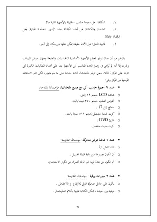 25
1.‫التكلفة‬:‫مناسب‬ ‫سعرها‬ ‫هل‬,‫هلا؟‬ ‫املثيلة‬ ‫باألجهزة‬ ‫نة‬‫ر‬‫مقا‬
1.‫الكفالة‬‫و‬ ‫الضما‬:‫عدد‬ ‫الكفالة‬ ‫حتدد‬ ‫هل‬‫األشهر‬‫اجملانية‬ ‫للخدمة‬.‫وهل‬
‫عادلة؟‬ ‫الكفالة‬
9.‫النقل‬ ‫اابلية‬:‫مكا‬ ‫من‬ ‫نقلها‬ ‫كن‬ ‫خفيفة‬ ‫األداة‬ ‫هل‬‫إىل‬‫آخر‬.
‫ت‬ ‫هناك‬ ‫أ‬ ‫من‬ ‫بالرغم‬‫البيانات‬ ‫عرض‬ ‫وجهاز‬ ‫الطابعة‬‫و‬ ‫كاحلاسبات‬ ‫األساسية‬ ‫األجهزة‬ ‫ملعظم‬ ‫وفري‬
‫وغري‬,‫اليت‬ ‫الكبرية‬ ‫الطالبات‬ ‫أعداد‬ ‫عل‬ ‫بناء‬ ‫األجهزة‬ ‫من‬ ‫املناسب‬ ‫العدد‬ ‫وضع‬ ‫يف‬ ‫اع‬‫ر‬‫ي‬ ‫مل‬ ‫أنه‬ ‫إال‬
‫كز‬‫املر‬ ‫عل‬ ‫ترتدد‬,‫التالية‬ ‫املتطلبات‬ ‫توفري‬ ‫ينبغي‬ ‫لذلك‬‫ما‬ ‫عل‬ ‫إضافة‬‫متوفر‬ ‫هو‬,‫االستفادة‬ ‫تتم‬ ‫لكي‬
‫ا‬‫وهي‬ ‫كز‬‫املر‬ ‫من‬ ‫ملرجوة‬:
‫عدد‬7‫ملحقاتها‬ ‫جميع‬ ‫مع‬ ‫آلي‬ ‫حاسب‬ ‫أجهزة‬:‫املقرتية‬ ‫اصفاهتا‬‫و‬‫م‬:
o‫شاشة‬LCD‫يجم‬69‫إنش‬.
o‫يجم‬ ‫الصلب‬ ‫القرص‬455‫بايت‬ ‫جيجا‬
o‫إنتل‬ ‫املعاجل‬i7.
o‫حبجم‬ ‫منفصل‬ ‫شاشة‬ ‫كرت‬564‫بايت‬ ‫ميجا‬.
o‫اارئ‬DVD.
o‫منفصل‬ ‫صوت‬ ‫كرت‬.
‫عدد‬8‫كة‬‫متحر‬ ‫عرض‬ ‫شاشة‬:‫املقرتية‬ ‫اصفاهتا‬‫و‬‫م‬:
o‫آليا‬ ‫للطي‬ ‫اابلة‬.
o‫الغسيل‬ ‫اابلة‬ ‫مادة‬ ‫من‬ ‫مصنوعة‬ ‫تكو‬ ‫أ‬.
o‫االستخدام‬ ‫ار‬‫ر‬‫تك‬ ‫من‬ ‫للتمزق‬ ‫اابلة‬ ‫غري‬ ‫اوية‬ ‫مادة‬ ‫من‬ ‫تكو‬ ‫أ‬.
‫عدد‬2‫ورقية‬ ‫ات‬‫ر‬‫سبو‬:‫املقرتية‬ ‫اصفاهتا‬‫و‬‫م‬:
o‫االخنفاض‬ ‫و‬ ‫تفاع‬‫ر‬‫لال‬ ‫اابل‬ ‫متحرك‬ ‫يامل‬ ‫عل‬ ‫تكو‬.
o‫جيدة‬ ‫ورق‬ ‫نوعية‬,‫الفلوماس‬ ‫بواالم‬ ‫عليها‬ ‫الكتابة‬ ‫كن‬‫رت‬.
 