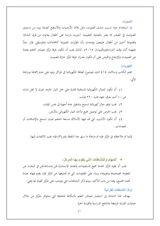 41
‫الصو‬‫ت‬:
‫إ‬‫استخدام‬‫اد‬‫و‬‫م‬‫تسبب‬‫صدى‬,‫الصوت‬‫مثل‬‫بالط‬‫األرضيات‬‫األسطح‬‫و‬‫الصلبة‬‫يد‬‫ز‬‫ي‬‫من‬‫مستوى‬
‫الضوضاء‬‫يف‬‫الصف‬‫ا‬‫يضر‬‫بالعملية‬‫التعليمية‬.‫يت‬‫ر‬‫أج‬‫اسة‬‫ر‬‫د‬‫عل‬‫أطفال‬‫يعانو‬‫من‬‫فرط‬‫النشاط‬
‫موعة‬ ‫و‬‫أخرى‬‫من‬‫أطفال‬‫طبيعيني‬‫ووجدت‬‫ب‬‫و‬‫ات‬‫ر‬‫املؤث‬‫الصوتية‬‫كاحملادثات‬‫املوسيق‬‫و‬‫تؤثر‬‫سلبا‬
‫عليهما‬‫اسة‬‫ر‬‫الد‬ ‫وات‬ ‫أثناء‬(‫ويكيبيديا‬,4565.)‫بعيدة‬ ‫التعلم‬ ‫مصادر‬ ‫كز‬‫مر‬ ‫غرفة‬ ‫تكو‬ ‫أ‬ ‫جيب‬ ‫لذلك‬
‫أ‬ ‫عل‬ ‫احلرص‬‫و‬ ‫اإلزعاج‬‫و‬ ‫الضوضاء‬ ‫عن‬‫ت‬‫للصوت‬ ‫لة‬‫ز‬‫عا‬ ‫كز‬‫املر‬ ‫غرفة‬ ‫ا‬‫ر‬‫جد‬ ‫كو‬.
‫الكهرباء‬:
‫الكاتب‬ ‫اهتم‬(‫سالمة‬,6365‫رب‬‫ه‬),‫مبوضوع‬‫بائية‬‫ر‬‫الكه‬ ‫الطااة‬‫إمهاهلا‬ ‫عدم‬ ‫عل‬ ‫ونو‬ ‫اكز‬‫ر‬‫امل‬ ‫يف‬‫اعاة‬‫ر‬‫وم‬
‫األيت‬:
6)‫شدته‬ ‫تقل‬ ‫ال‬ ‫حبيث‬ ‫املرتدد‬ ‫التيار‬ ‫محل‬ ‫عل‬ ‫اادرة‬ ‫املستقبلة‬ ‫بائية‬‫ر‬‫الكه‬ ‫ائر‬‫و‬‫الد‬ ‫تكو‬ ‫أ‬
‫عن‬65‫ادر‬ ‫جهد‬ ‫بفرق‬ ‫أمبري‬445‫لت‬‫و‬‫ف‬.
4)‫الوات‬ ‫نفس‬ ‫يف‬ ‫أجهزة‬ ‫عدة‬ ‫بتشغيل‬ ‫تسمح‬ ‫بائية‬‫ر‬‫كه‬‫ائر‬‫و‬‫د‬ ‫توفري‬ ‫جيب‬.
4)‫باألرض‬ ‫بائي‬‫ر‬‫الكه‬ ‫التيار‬ ‫مآخذ‬ ‫كيع‬ ‫توصيل‬ ‫عل‬ ‫احلرص‬ ‫جيب‬.
3)‫ت‬ ‫أ‬‫تسمح‬ ‫حبيث‬ ‫احلجم‬ ‫متسعة‬ ‫األسالك‬ ‫فيها‬ ‫متد‬ ‫اليت‬ ‫األنابيب‬ ‫كو‬‫باإلضافات‬‫أو‬
‫التعدادات‬.
‫رام‬ ‫النقطة‬ ‫عدا‬ ‫سبق‬ ‫ما‬ ‫اعاة‬‫ر‬‫م‬ ‫مت‬ ‫فإنه‬ ‫كز‬‫املر‬ ‫يف‬ ‫ماليظته‬ ‫مت‬ ‫كما‬‫و‬(4)‫إليها‬ ‫االلتفات‬ ‫جيب‬ ‫فإنه‬.
‫المركز‬ ‫بها‬ ‫يقوم‬ ‫التي‬ ‫والنشاطات‬ ‫المهام‬:
‫كيع‬ ‫خبدمة‬ ‫كز‬‫املر‬ ‫يقوم‬ ‫أ‬ ‫جيب‬‫املستفيدات‬‫وت‬‫هل‬ ‫االستشارة‬ ‫قدمي‬‫ن‬‫ومساعدهت‬‫ن‬‫عن‬ ‫البحث‬ ‫يف‬
‫يزها‬‫ز‬‫وتع‬ ‫الصحيحة‬ ‫املعلومة‬,‫جيدة‬ ‫مبهام‬ ‫يقوم‬ ‫فإنه‬ ‫كز‬‫املر‬ ‫عن‬ ‫جتميعها‬ ‫مت‬ ‫اليت‬ ‫املعلومات‬ ‫عل‬ ‫وبناء‬
‫اجلميع‬ ‫ختدم‬,‫وهي‬ ‫كا‬ ‫القيام‬ ‫كز‬‫املر‬ ‫عل‬ ‫يتوجب‬ ‫اليت‬ ‫النشاطات‬ ‫ذكر‬ ‫سيتم‬ ‫التوكيد‬ ‫باب‬ ‫من‬ ‫وهنا‬:
‫أوال‬:‫القرائية‬ ‫النشاطات‬
‫يهدف‬‫النشاط‬ ‫هذا‬‫إىل‬‫خالل‬ ‫من‬ ‫كز‬‫باملر‬ ‫افر‬‫و‬‫ستت‬ ‫اليت‬ ‫املختلفة‬ ‫بوشكاهلا‬ ‫التعلم‬ ‫مصادر‬ ‫استثمار‬
‫احلرة‬ ‫اءة‬‫ر‬‫الق‬‫و‬ ‫اسية‬‫ر‬‫الد‬ ‫باملناهج‬ ‫تبطة‬‫ر‬‫امل‬ ‫اءة‬‫ر‬‫الق‬ ‫عمليات‬.
 